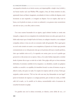 EL CORAZON NEGRO———————————————————————————

una pequeña cómoda en un rincón oscuro, casi imperceptible a simple vista, la abrió y

sin buscar mucho sacó una Walther P38, cargada y lista, de forma instintiva la alzó,

apuntando hacia un blanco imaginario, recordando el cómo se debía de disparar, cerró

levemente su ojos izquierdo y se imaginó un disparo. Con un suspiro, dejó caer su

brazo, con la pistola en mano, su rostro se endureció y sus gruesas cejas oscurecieron

aún más sus ojos, y con ellos, todo su rostro.



   Con unas cuantas bocanadas de un cigarro, aquel solitario hombre se sentía más

tranquilo, a algunos de sus compañeros les molestaba fumar con calor, pero para él, no

había nada mejor que el simple hecho de fumar, en cualquier situación y con cualquier

compañía, incluso si ésta era solo en constante ruido del generador. Pero aquel gusto

no era lo más extraño en cuanto a sus compañeros, él parecía ser el único que pensaba

constantemente en su vida presente más que en la promesa del nuevo mundo perfecto,

claro que también creía en él, y lo esperaba con ansias, pero eso no le quitaba que

gozara de su vida actual, con su esposa e hijos, a los cuales habían empezado a extrañar

desde el primer día en que se retiró de su lado. Otro golpe salió por su boca mientras

disfrutaba el constante zumbido de las maquinas a su alrededor, cuando un golpeteo

metálico se escuchó a su espaldas, de inmediato levantó su arma al instante en que se

daba la vuelta, solo para ver nada. Un suspiro de sorpresa salió de su boca. Tenía que

aceptarlo, estaba nervioso. “Tal vez fue solo una rata, hay demasiadas en este lugar”

pensó al momento de regresar a su antigua posición, pero al darse la vuelta, un brillo

salió de la nada y se le estrelló en la cabeza, oscureciéndole todo al momento de

escuchar levemente un golpe.



   Un guardia caía con la cabeza reventada, en silencio, como debía de ser, y el

392
 