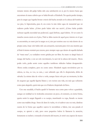—————————————————————————––— LAS LAGRIMAS DE LA LUNA

instante mismo del golpe había sido una satisfacción en sí, por lo menos hasta que

encontrara al enano cabrón que se había llevado a Elizabeth. No quería perder tiempo,

pero la sangre que lograba brotar a través del hacha atorado en la cabeza del hombre a

sus pies, lo hipnotizaba, para él, era como la más dulce agua de manantial que un

sediento podía beber. ¿Cómo pudo haber sido tan necio?, ¿Cómo había podido

rechazar aquella necesidad tan poderosa?, aquel disfrute, aquel deleite. Al ver como la

mancha oscura crecía en el piso, Vlad se daba cuenta de aquel gozo interno en el que

se encontraba, no tanto por la sangre en sí, sino por sentirse una vez más dentro de su

propia carne, Isaac solo había sido una actuación, necesaria para vivir una mentira que

al final el mismo terminó por creerse, pero siempre supo que dentro de aquella fachada

de “mata ratas”, su verdadero rostro gritaba por ser libre. Su mano se alargó hacia el

mango del hacha y con un solo movimiento, la sacó de la cabeza del muerto. Ahora

podía verlo, podía sentir como aquellos temblores ridículos habían desaparecido.

Ahora estaba completo, pero no como antes. Elizabeth seguía moviéndose por su

cabeza, su risa, su voz, su cara, y aun sabiendo que ella lo despreciaría, debía de

salvarla. La misma idea de volver a verla, aunque fuera solo por un momento, la idea

de asegurar que aquella figurita blanco y oro tuviera una vida, era más que suficiente

como para alegrarlo, quizá más que en el haberse despertado de lleno.

   Con una sacudida, el hacha quedó lo bastante seca como para volver a guardarla,

aunque en realidad no le molestaba ensuciarse un poco, al contrario, en cierta forma,

quería sentir la sangre llegando a su cuerpo, manchando su ropa, llenado su mente

como una maldita droga. Antes de darse la vuelta, vio el cadáver una vez más, dándose

cuenta de la forma que aquellos sujetos le recordaban a Salem, tras una patada al

cuerpo, se aprestó a salir, pero unos pequeños bultos le llamaron la atención,

lentamente se inclinó y tomando el cinturón del muerto, le retiró una especie de mazos

                                                                                   393
 