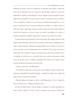 —————————————————————————––— LAS LAGRIMAS DE LA LUNA

callándose de pronto, salió de la habitación en dirección hacia donde se había ido

Torre. No le importaba caer en el juego de aquel hombre, tampoco el tener que

alimentarle el orgullo, él estaba dispuesto a hacer cualquier cosa para asegurar lo que le

había sido encomendado. A los pocos pasos lo alcanzó, viéndolo moverse de un lado a

otro en un pasillo sin salida, en su rostro ahora se percibía la preocupación, y en sus

pasos, la impotencia. En ese momento Dramorion entendió lo sucedido, la llave si

había sido traída a aquel lugar, aunque no podía sentirla, pero Torre había perdido el

control de la situación y era por lo tanto, un estorbo. Sin dudarlo, se le acercó, y

sacando una daga de un delgado resplandor de su guante, se la enterró en el cuello.

   Un grito de dolor salió disparado a todo rincón dentro del complejo, llenando cada

espacio, cada habitación y cada oído en las cercanías. Torre ahora se desplomaba en el

suelo, mirando fijamente a Dramorion, preguntándole con la mirada, la razón de su

muerte mientras sus ojos se llenaban de terror y confusión. Él creyó que al cerrarse el

intercambio, ellos recibirían su lugar en el mundo nuevo, pero ahora, mientras todo a

su alrededor se volvía borroso, y el terrible dolor de su cuello se desvanecía, se daba

cuenta de quienes eran en realidad lo ganadores del acuerdo. Los antiguos nunca

tuvieron la intención de negociar, solo la de robar.

   - La llave, no la siento – dijo Dramorion.

   - Creí haberla sentido hace un rato, pero estas malditas corrientes eléctricas me

mantienen confundido. No puedo detectarla – respondió el antiguo más retirado del

grupo, el que se mantenía más cubierto.

   - Primero debemos de apagar sus luces – dijo Dramorion, y al ver el cuerpo de

Torre, miró hacia atrás – Calanon encárgate de esto –

   Un elfo de cabello largo y cola de caballo, se adelantó a su señor, poniendo sus

manos sobre el cadáver de Torre, el cual se mantenía con la misma expresión de

                                                                                      395
 