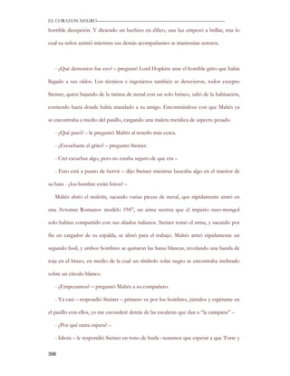 EL CORAZON NEGRO———————————————————————————

horrible decepción. Y diciendo un hechizo en élfico, una luz empezó a brillar, tras lo

cual su señor asintió mientras sus demás acompañantes se mantenían serenos.



   - ¿Qué demonios fue eso? – preguntó Lord Hopkins ante el horrible grito que había

llegado a sus oídos. Los técnicos e ingenieros también se detuvieron, todos excepto

Steiner, quien bajando de la tarima de metal con un solo brinco, salió de la habitación,

corriendo hacia donde había mandado a su amigo. Encontrándose con que Maltés ya

se encontraba a medio del pasillo, cargando una maleta metálica de aspecto pesado.

   - ¿Qué pasó? – le preguntó Maltés al tenerlo más cerca.

   - ¿Escuchaste el grito? – preguntó Steiner.

   - Creí escuchar algo, pero no estaba seguro de que era –

   - Esto está a punto de hervir – dijo Steiner mientras buscaba algo en el interior de

su bata - ¿los hombre están listos? –

   Maltés abrió el maletín, sacando varias piezas de metal, que rápidamente armó en

una Avtomat Romanov modelo 1947, un arma secreta que el imperio ruso-mongol

solo habían compartido con sus aliados italianos. Steiner tomó el arma, y sacando por

fin un cargador de su espalda, se alistó para el trabajo. Maltés armó rápidamente un

segundo fusil, y ambos hombres se quitaron las batas blancas, revelando una banda de

roja en el brazo, en medio de la cual un símbolo solar negro se encontraba inclinado

sobre un círculo blanco.

   - ¿Empezamos? – preguntó Maltés a su compañero.

   - Ya casi – respondió Steiner – primero ve por los hombres, júntalos y espérame en

el pasillo con ellos, yo me esconderé detrás de las escaleras que dan a “la campana” –

   - ¿Por qué tanta espera? –

   - Idiota – le respondió Steiner en tono de burla –tenemos que esperar a que Torre y

396
 