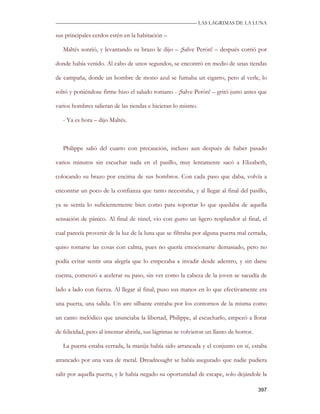 —————————————————————————––— LAS LAGRIMAS DE LA LUNA

sus principales cerdos estén en la habitación –

   Maltés sonrió, y levantando su brazo le dijo – ¡Salve Perón! – después corrió por

donde había venido. Al cabo de unos segundos, se encontró en medio de unas tiendas

de campaña, donde un hombre de mono azul se fumaba un cigarro, pero al verle, lo

soltó y poniéndose firme hizo el saludo romano - ¡Salve Perón! – gritó justo antes que

varios hombres salieran de las tiendas e hicieran lo mismo.

   - Ya es hora – dijo Maltés.



   Philippe salió del cuarto con precaución, incluso aun después de haber pasado

varios minutos sin escuchar nada en el pasillo, muy lentamente sacó a Elizabeth,

colocando su brazo por encima de sus hombros. Con cada paso que daba, volvía a

encontrar un poco de la confianza que tanto necesitaba, y al llegar al final del pasillo,

ya se sentía lo suficientemente bien como para soportar lo que quedaba de aquella

sensación de pánico. Al final de túnel, vio con gusto un ligero resplandor al final, el

cual parecía provenir de la luz de la luna que se filtraba por alguna puerta mal cerrada,

quiso tomarse las cosas con calma, pues no quería emocionarse demasiado, pero no

podía evitar sentir una alegría que lo empezaba a invadir desde adentro, y sin darse

cuenta, comenzó a acelerar su paso, sin ver como la cabeza de la joven se sacudía de

lado a lado con fuerza. Al llegar al final, puso sus manos en lo que efectivamente era

una puerta, una salida. Un aire silbante entraba por los contornos de la misma como

un canto melódico que anunciaba la libertad, Philippe, al escucharlo, empezó a llorar

de felicidad, pero al intentar abrirla, sus lágrimas se volvieron un llanto de horror.

   La puerta estaba cerrada, la manija había sido arrancada y el conjunto en sí, estaba

atrancado por una vara de metal. Dreadnought se había asegurado que nadie pudiera

salir por aquella puerta, y le había negado su oportunidad de escape, solo dejándole la

                                                                                         397
 