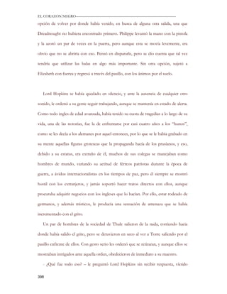 EL CORAZON NEGRO———————————————————————————

opción de volver por donde había venido, en busca de alguna otra salida, una que

Dreadnought no hubiera encontrado primero. Philippe levantó la mano con la pistola

y la azotó un par de veces en la puerta, pero aunque esta se movía levemente, era

obvio que no se abriría con eso. Pensó en dispararle, pero se dio cuenta que tal vez

tendría que utilizar las balas en algo más importante. Sin otra opción, sujetó a

Elizabeth con fuerza y regresó a través del pasillo, con los ánimos por el suelo.



   Lord Hopkins se había quedado en silencio, y ante la ausencia de cualquier otro

sonido, le ordenó a su gente seguir trabajando, aunque se mantenía en estado de alerta.

Como todo ingles de edad avanzada, había tenido su cuota de tragedias a lo largo de su

vida, una de las notorias, fue la de enfrentarse por casi cuatro años a los “hunos”,

como se les decía a los alemanes por aquel entonces, por lo que se le había grabado en

su mente aquellas figuras grotescas que la propaganda hacía de los prusianos, y eso,

debido a su estatus, era extraño de él, muchos de sus colegas se manejaban como

hombres de mundo, variando su actitud de férreos patriotas durante la época de

guerra, a ávidos internacionalistas en los tiempos de paz, pero él siempre se mostró

hostil con los extranjeros, y jamás soportó hacer tratos directos con ellos, aunque

procuraba adquirir negocios con los ingleses que lo hacían. Por ello, estar rodeado de

germanos, y además místicos, le producía una sensación de amenaza que se había

incrementado con el grito.

   Un par de hombres de la sociedad de Thule salieron de la nada, corriendo hacia

donde había salido el grito, pero se detuvieron en seco al ver a Torre saliendo por el

pasillo enfrente de ellos. Con gesto serio les ordenó que se retiraran, y aunque ellos se

mostraban intrigados ante aquella orden, obedecieron de inmediato a su maestro.

   - ¿Qué fue todo eso? – le preguntó Lord Hopkins sin recibir respuesta, viendo

398
 