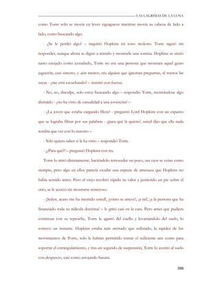 —————————————————————————––— LAS LAGRIMAS DE LA LUNA

como Torre solo se movía en leves zigzagueos mientras movía su cabeza de lado a

lado, como buscando algo.

   - ¿Se le perdió algo? – inquirió Hopkins en tono molesto. Torre siguió sin

responder, aunque ahora se dignó a mirarlo y mostrarle una sonrisa. Hopkins se sintió

tanto enojado como extrañado, Torre no era una persona que mostrara aquel gesto

juguetón, casi sincero, y aún menos, era alguien que ignorara preguntas, al menos las

suyas - ¿me está escuchando? – insistió con fuerza.

   - No, no, disculpe, solo estoy buscando algo – respondió Torre, mostrándose algo

distraído - ¿no ha visto de casualidad a una jovencita? –

   - ¿La joven que estaba cargando Hess? - preguntó Lord Hopkins con un espanto

que se lograba filtrar por sus palabras - ¿para qué la quiere?, usted dijo que ella nada

tendría que ver con lo nuestro –

   - Solo quiero saber si la ha visto – respondió Torre.

   - ¡¿Para qué?! – preguntó Hopkins con ira.

   Torre lo miró directamente, haciéndolo retroceder un poco, sus ojos se veían como

siempre, pero algo en ellos parecía exudar una especie de amenaza que Hopkins no

había sentido antes. Pero el viejo recobró rápido su valor y poniendo un pie sobre el

otro, se le acercó sin mostrarse temeroso.

   - ¡Señor, acaso me ha mentido usted!, ¡cómo se atreve!, ¡a mí!, ¡a la persona que ha

financiado toda su ridícula doctrina! – le gritó casi en la cara. Pero antes que pudiera

continuar con su reproche, Torre le agarró del cuello y levantándolo del suelo, lo

sostuvo un instante. Hopkins estaba más aterrado que asfixiado, la rapidez de los

movimientos de Torre, solo le habían permitido tomar el suficiente aire como para

soportar el estrangulamiento, y tras un segundo de suspensión, Torre lo aventó al suelo

con desprecio, casi como arrojando basura.

                                                                                    399
 