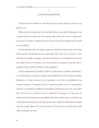 EL CORAZON NEGRO———————————————————————————

                                            I

                              LA COLINA SILENCIOSA



    El cansancio casi acababa con ella. Pero tenía que seguir, tenía que verlo con sus

propios ojos.

    Pudieron haber tomado todo el mundo del hombre, pero, desde el principio y aun

cuando nación tras nación caían ante su poder, algo estaba mal. La nueva era precisaba

la victoria los antiguos y después de ciento veinte mil lunas de preparación el triunfo

era casi palpable.

    Los dos primeros años los ataques sorpresa les dieron la ventaja total, casi la mitad

de las naciones del hombre fueron conquistadas. Pero cada vez, el avance se volvía

más lento, las batallas más largas y pesadas. En Tsaritsyn se vivió la primera derrota en

casi media década de combates y casi de inmediato les siguieron otras por todo el

mundo; El Cairo, Ciudad de México, Tokio, Shanghái.

    Con la recuperación de Estados Unidos se engrosaron los ejércitos del hombre y

con la liberación de Europa se perdió toda posibilidad de revivir las glorias pasadas.

Irlanda fue el último territorio en ser rescatado y con ello la posibilidad de una

invasión humana a la sagrada isla de las manzanas pasaba de ser un pensamiento

absurdo a una temible posibilidad. El desembarco en Brynnwyn puso fin a las dudas.

Pero una vez más se cometió el error, se subestimó al enemigo, ¿o es que acaso un

ataque frontal era realmente una posibilidad nula?, por supuesto que no, de hecho era

lo más lógico del mundo, pero la lógica pierde valor cuando la sobrevaloración propia

crece sin sentido alguno de lo que nos rodea. Y el error ahora era fatal, pues nadie

esperó semejante escenario.




4
 