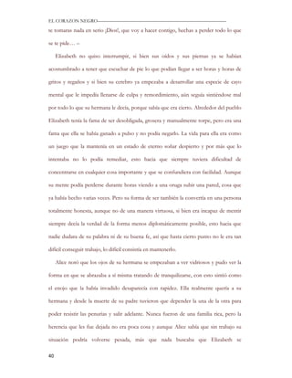 EL CORAZON NEGRO———————————————————————————

te tomaras nada en serio ¡Dios!, que voy a hacer contigo, hechas a perder todo lo que

se te pide… –

     Elizabeth no quiso interrumpir, si bien sus oídos y sus piernas ya se habían

acostumbrado a tener que escuchar de pie lo que podían llegar a ser horas y horas de

gritos y regaños y si bien su cerebro ya empezaba a desarrollar una especie de cayo

mental que le impedía llenarse de culpa y remordimiento, aún seguía sintiéndose mal

por todo lo que su hermana le decía, porque sabía que era cierto. Alrededor del pueblo

Elizabeth tenía la fama de ser desobligada, grosera y manualmente torpe, pero era una

fama que ella se había ganado a pulso y no podía negarlo. La vida para ella era como

un juego que la mantenía en un estado de eterno soñar despierto y por más que lo

intentaba no lo podía remediar, esto hacia que siempre tuviera dificultad de

concentrarse en cualquier cosa importante y que se confundiera con facilidad. Aunque

su mente podía perderse durante horas viendo a una oruga subir una pared, cosa que

ya había hecho varias veces. Pero su forma de ser también la convertía en una persona

totalmente honesta, aunque no de una manera virtuosa, si bien era incapaz de mentir

siempre decía la verdad de la forma menos diplomáticamente posible, esto hacia que

nadie dudara de su palabra ni de su buena fe, así que hasta cierto punto no le era tan

difícil conseguir trabajo, lo difícil consistía en mantenerlo.

     Alice notó que los ojos de su hermana se empezaban a ver vidriosos y pudo ver la

forma en que se abrazaba a sí misma tratando de tranquilizarse, con esto sintió como

el enojo que la había invadido desaparecía con rapidez. Ella realmente quería a su

hermana y desde la muerte de su padre tuvieron que depender la una de la otra para

poder resistir las penurias y salir adelante. Nunca fueron de una familia rica, pero la

herencia que les fue dejada no era poca cosa y aunque Alice sabía que sin trabajo su

situación podría volverse pesada, más que nada buscaba que Elizabeth se

40
 