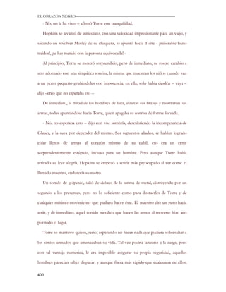 EL CORAZON NEGRO———————————————————————————

   - No, no la ha visto – afirmó Torre con tranquilidad.

   Hopkins se levantó de inmediato, con una velocidad impresionante para un viejo, y

sacando un revolver Mosley de su chaqueta, lo apuntó hacia Torre - ¡miserable huno

traidor!, ¡te has metido con la persona equivocada! -

   Al principio, Torre se mostró sorprendido, pero de inmediato, su rostro cambio a

uno adornado con una simpática sonrisa, la misma que muestran los niños cuando ven

a un perro pequeño gruñéndoles con impotencia, en ella, solo había desdén – vaya –

dijo –creo que no esperaba eso –

   De inmediato, la mitad de los hombres de bata, alzaron sus brazos y mostraron sus

armas, todas apuntándose hacia Torre, quien apagaba su sonrisa de forma forzada.

   - No, no esperaba esto – dijo con voz sombría, descubriendo la incompetencia de

Glauer, y la suya por depender del mismo. Sus supuestos aliados, se habían logrado

colar llenos de armas al corazón mismo de su cubil, eso era un error

sorprendentemente estúpido, incluso para un hombre. Pero aunque Torre había

retirado su leve alegría, Hopkins se empezó a sentir más preocupado al ver como el

llamado maestro, endurecía su rostro.

   Un sonido de golpeteo, salió de debajo de la tarima de metal, distrayendo por un

segundo a los presentes, pero no lo suficiente como para distraerles de Torre y de

cualquier mínimo movimiento que pudiera hacer éste. El maestro dio un paso hacia

atrás, y de inmediato, aquel sonido metálico que hacen las armas al moverse hizo eco

por todo el lugar.

   Torre se mantuvo quieto, serio, esperando no hacer nada que pudiera sobresaltar a

los simios armados que amenazaban su vida. Tal vez podría lanzarse a la carga, pero

con tal ventaja numérica, le era imposible asegurar su propia seguridad, aquellos

hombres parecían saber disparar, y aunque fuera más rápido que cualquiera de ellos,

400
 
