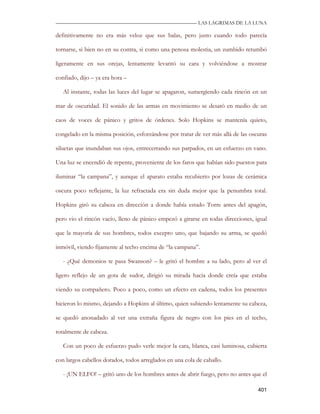 —————————————————————————––— LAS LAGRIMAS DE LA LUNA

definitivamente no era más veloz que sus balas, pero justo cuando todo parecía

tornarse, si bien no en su contra, si como una penosa molestia, un zumbido retumbó

ligeramente en sus orejas, lentamente levantó su cara y volviéndose a mostrar

confiado, dijo – ya era hora –

   Al instante, todas las luces del lugar se apagaron, sumergiendo cada rincón en un

mar de oscuridad. El sonido de las armas en movimiento se desató en medio de un

caos de voces de pánico y gritos de órdenes. Solo Hopkins se mantenía quieto,

congelado en la misma posición, esforzándose por tratar de ver más allá de las oscuras

siluetas que inundaban sus ojos, entrecerrando sus parpados, en un esfuerzo en vano.

Una luz se encendió de repente, proveniente de los faros que habían sido puestos para

iluminar “la campana”, y aunque el aparato estaba recubierto por lozas de cerámica

oscura poco reflejante, la luz refractada era sin duda mejor que la penumbra total.

Hopkins giró su cabeza en dirección a donde había estado Torre antes del apagón,

pero vio el rincón vacío, lleno de pánico empezó a girarse en todas direcciones, igual

que la mayoría de sus hombres, todos excepto uno, que bajando su arma, se quedó

inmóvil, viendo fijamente al techo encima de “la campana”.

   - ¿Qué demonios te pasa Swanson? – le gritó el hombre a su lado, pero al ver el

ligero reflejo de un gota de sudor, dirigió su mirada hacia donde creía que estaba

viendo su compañero. Poco a poco, como un efecto en cadena, todos los presentes

hicieron lo mismo, dejando a Hopkins al último, quien subiendo lentamente su cabeza,

se quedó anonadado al ver una extraña figura de negro con los pies en el techo,

totalmente de cabeza.

   Con un poco de esfuerzo pudo verle mejor la cara, blanca, casi luminosa, cubierta

con largos cabellos dorados, todos arreglados en una cola de caballo.

   - ¡UN ELFO! – gritó uno de los hombres antes de abrir fuego, pero no antes que el

                                                                                  401
 