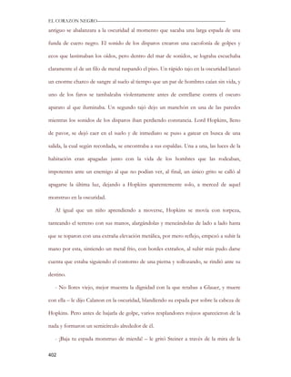 EL CORAZON NEGRO———————————————————————————

antiguo se abalanzara a la oscuridad al momento que sacaba una larga espada de una

funda de cuero negro. El sonido de los disparos crearon una cacofonía de golpes y

ecos que lastimaban los oídos, pero dentro del mar de sonidos, se lograba escuchaba

claramente el de un filo de metal raspando el piso. Un rápido tajo en la oscuridad lanzó

un enorme charco de sangre al suelo al tiempo que un par de hombres caían sin vida, y

uno de los faros se tambaleaba violentamente antes de estrellarse contra el oscuro

aparato al que iluminaba. Un segundo tajó dejo un manchón en una de las paredes

mientras los sonidos de los disparos iban perdiendo constancia. Lord Hopkins, lleno

de pavor, se dejó caer en el suelo y de inmediato se puso a gatear en busca de una

salida, la cual según recordada, se encontraba a sus espaldas. Una a una, las luces de la

habitación eran apagadas junto con la vida de los hombres que las rodeaban,

impotentes ante un enemigo al que no podían ver, al final, un único grito se calló al

apagarse la última luz, dejando a Hopkins aparentemente solo, a merced de aquel

monstruo en la oscuridad.

   Al igual que un niño aprendiendo a moverse, Hopkins se movía con torpeza,

tanteando el terreno con sus manos, alargándolas y meneándolas de lado a lado hasta

que se toparon con una extraña elevación metálica, por mero reflejo, empezó a subir la

mano por esta, sintiendo un metal frio, con bordes extraños, al subir más pudo darse

cuenta que estaba siguiendo el contorno de una pierna y sollozando, se rindió ante su

destino.

   - No llores viejo, mejor muestra la dignidad con la que retabas a Glauer, y muere

con ella – le dijo Calanon en la oscuridad, blandiendo su espada por sobre la cabeza de

Hopkins. Pero antes de bajarla de golpe, varios resplandores rojizos aparecieron de la

nada y formaron un semicírculo alrededor de él.

   - ¡Baja tu espada monstruo de mierda! – le gritó Steiner a través de la mira de la

402
 