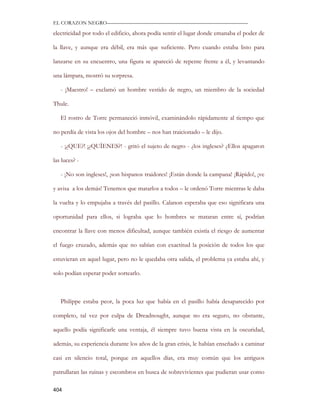 EL CORAZON NEGRO———————————————————————————

electricidad por todo el edificio, ahora podía sentir el lugar donde emanaba el poder de

la llave, y aunque era débil, era más que suficiente. Pero cuando estaba listo para

lanzarse en su encuentro, una figura se apareció de repente frente a él, y levantando

una lámpara, mostró su sorpresa.

   - ¡Maestro! – exclamó un hombre vestido de negro, un miembro de la sociedad

Thule.

   El rostro de Torre permaneció inmóvil, examinándolo rápidamente al tiempo que

no perdía de vista los ojos del hombre – nos han traicionado – le dijo.

   - ¡¿QUE?! ¡¿QUÍENES?! - gritó el sujeto de negro - ¿los ingleses? ¿Ellos apagaron

las luces? -

   - ¡No son ingleses!, ¡son hispanos traidores! ¡Están donde la campana! ¡Rápido!, ¡ve

y avisa a los demás! Tenemos que matarlos a todos – le ordenó Torre mientras le daba

la vuelta y lo empujaba a través del pasillo. Calanon esperaba que eso significara una

oportunidad para ellos, si lograba que lo hombres se mataran entre sí, podrían

encontrar la llave con menos dificultad, aunque también existía el riesgo de aumentar

el fuego cruzado, además que no sabían con exactitud la posición de todos los que

estuvieran en aquel lugar, pero no le quedaba otra salida, el problema ya estaba ahí, y

solo podían esperar poder sortearlo.



   Philippe estaba peor, la poca luz que había en el pasillo había desaparecido por

completo, tal vez por culpa de Dreadnought, aunque no era seguro, no obstante,

aquello podía significarle una ventaja, él siempre tuvo buena vista en la oscuridad,

además, su experiencia durante los años de la gran crisis, le habían enseñado a caminar

casi en silencio total, porque en aquellos días, era muy común que los antiguos

patrullaran las ruinas y escombros en busca de sobrevivientes que pudieran usar como

404
 