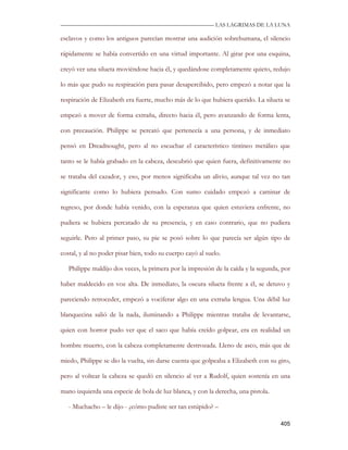 —————————————————————————––— LAS LAGRIMAS DE LA LUNA

esclavos y como los antiguos parecían mostrar una audición sobrehumana, el silencio

rápidamente se había convertido en una virtud importante. Al girar por una esquina,

creyó ver una silueta moviéndose hacia él, y quedándose completamente quieto, redujo

lo más que pudo su respiración para pasar desapercibido, pero empezó a notar que la

respiración de Elizabeth era fuerte, mucho más de lo que hubiera querido. La silueta se

empezó a mover de forma extraña, directo hacia él, pero avanzando de forma lenta,

con precaución. Philippe se percató que pertenecía a una persona, y de inmediato

pensó en Dreadnought, pero al no escuchar el característico tintineo metálico que

tanto se le había grabado en la cabeza, descubrió que quien fuera, definitivamente no

se trataba del cazador, y eso, por menos significaba un alivio, aunque tal vez no tan

significante como lo hubiera pensado. Con sumo cuidado empezó a caminar de

regreso, por donde había venido, con la esperanza que quien estuviera enfrente, no

pudiera se hubiera percatado de su presencia, y en caso contrario, que no pudiera

seguirle. Pero al primer paso, su pie se posó sobre lo que parecía ser algún tipo de

costal, y al no poder pisar bien, todo su cuerpo cayó al suelo.

   Philippe maldijo dos veces, la primera por la impresión de la caída y la segunda, por

haber maldecido en voz alta. De inmediato, la oscura silueta frente a él, se detuvo y

pareciendo retroceder, empezó a vociferar algo en una extraña lengua. Una débil luz

blanquecina salió de la nada, iluminando a Philippe mientras trataba de levantarse,

quien con horror pudo ver que el saco que había creído golpear, era en realidad un

hombre muerto, con la cabeza completamente destrozada. Lleno de asco, más que de

miedo, Philippe se dio la vuelta, sin darse cuenta que golpeaba a Elizabeth con su giro,

pero al voltear la cabeza se quedó en silencio al ver a Rudolf, quien sostenía en una

mano izquierda una especie de bola de luz blanca, y con la derecha, una pistola.

   - Muchacho – le dijo - ¿cómo pudiste ser tan estúpido? –

                                                                                    405
 