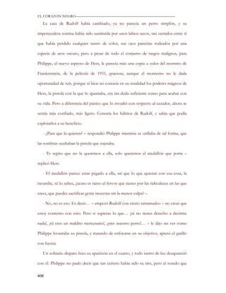 EL CORAZON NEGRO———————————————————————————

   La cara de Rudolf había cambiado, ya no parecía un perro simplón, y su

imperecedera sonrisa había sido sustituida por unos labios secos, tan cerrados entre sí

que había perdido cualquier rastro de color, sus ojos parecían rodeados por una

especie de aros oscuro, pero a pesar de todo el conjunto de rasgos malignos, para

Philippe, el nuevo aspecto de Hess, le parecía más una copia a color del monstro de

Frankenstein, de la película de 1931, graciosa, aunque el momento no le dada

oportunidad de reír, porque si bien no conocía en su totalidad los poderes mágicos de

Hess, la pistola con la que lo apuntaba, era sin duda suficiente como para acabar con

su vida. Pero a diferencia del pánico que lo invadió con respecto al cazador, ahora se

sentía más confiado, más ligero. Conocía los hábitos de Rudolf, y sabía que podía

explotarlos a su beneficio.

   - ¿Para que la quieren? – respondió Philippe mientras se orillaba de tal forma, que

las sombras ocultaban la pistola que sujetaba.

   - Te repito que no la queremos a ella, solo queremos el medallón que porta –

replicó Hess.

   - El medallón parece estar pegado a ella, así que lo que quieran con esa cosa, la

incumbe, tú lo sabes, ¿acaso es tanto el fervor que tienes por las ridiculeces en las que

crees, que puedes sacrificar gente inocente sin la menor culpa? –

   - No, no es eso. Es decir… – empezó Rudolf con cierto tartamudeo – no creas que

estoy contento con esto. Pero si supieras lo que… ¡tú no tienes derecho a decirme

nada!, ¡tú eres un maldito mercenario!, ¡eres nuestro perro!… – le dijo sin ver como

Philippe levantaba su pistola, y tratando de enfocarse en su objetivo, apretó el gatillo

con fuerza.

   Un solitario disparo hizo su aparición en el cuarto, y todo rastro de luz desapareció

con él. Philippe no pudo decir que tan certero había sido su tiro, pero el sonido que

406
 