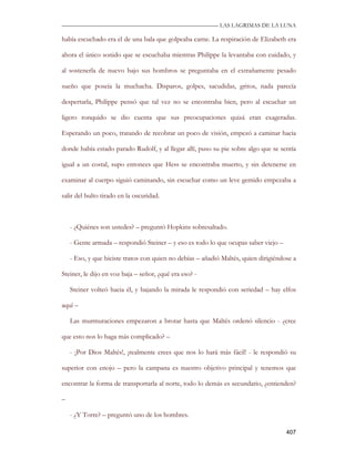 —————————————————————————––— LAS LAGRIMAS DE LA LUNA

había escuchado era el de una bala que golpeaba carne. La respiración de Elizabeth era

ahora el único sonido que se escuchaba mientras Philippe la levantaba con cuidado, y

al sostenerla de nuevo bajo sus hombros se preguntaba en el extrañamente pesado

sueño que poseía la muchacha. Disparos, golpes, sacudidas, gritos, nada parecía

despertarla, Philippe pensó que tal vez no se encontraba bien, pero al escuchar un

ligero ronquido se dio cuenta que sus preocupaciones quizá eran exageradas.

Esperando un poco, tratando de recobrar un poco de visión, empezó a caminar hacia

donde había estado parado Rudolf, y al llegar allí, puso su pie sobre algo que se sentía

igual a un costal, supo entonces que Hess se encontraba muerto, y sin detenerse en

examinar al cuerpo siguió caminando, sin escuchar como un leve gemido empezaba a

salir del bulto tirado en la oscuridad.



    - ¿Quiénes son ustedes? – preguntó Hopkins sobresaltado.

    - Gente armada – respondió Steiner – y eso es todo lo que ocupas saber viejo –

    - Eso, y que hiciste tratos con quien no debías – añadió Maltés, quien dirigiéndose a

Steiner, le dijo en voz baja – señor, ¿qué era eso? -

    Steiner volteó hacia él, y bajando la mirada le respondió con seriedad – hay elfos

aquí –

    Las murmuraciones empezaron a brotar hasta que Maltés ordenó silencio - ¿cree

que esto nos lo haga más complicado? –

    - ¡Por Dios Maltés!, ¡realmente crees que nos lo hará más fácil! - le respondió su

superior con enojo – pero la campana es nuestro objetivo principal y tenemos que

encontrar la forma de transportarla al norte, todo lo demás es secundario, ¿entienden?

–

    - ¿Y Torre? – preguntó uno de los hombres.

                                                                                     407
 