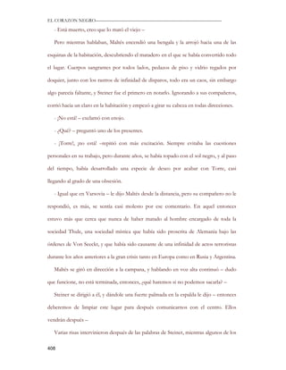 EL CORAZON NEGRO———————————————————————————

   - Está muerto, creo que lo mató el viejo –

   Pero mientras hablaban, Maltés encendió una bengala y la arrojó hacia una de las

esquinas de la habitación, descubriendo el matadero en el que se había convertido todo

el lugar. Cuerpos sangrantes por todos lados, pedazos de piso y vidrio regados por

doquier, junto con los rastros de infinidad de disparos, todo era un caos, sin embargo

algo parecía faltante, y Steiner fue el primero en notarlo. Ignorando a sus compañeros,

corrió hacia un claro en la habitación y empezó a girar su cabeza en todas direcciones.

   - ¡No está! – exclamó con enojo.

   - ¿Qué? – preguntó uno de los presentes.

   - ¡Torre!, ¡no está! –repitió con más excitación. Siempre evitaba las cuestiones

personales en su trabajo, pero durante años, se había topado con el sol negro, y al paso

del tiempo, había desarrollado una especie de deseo por acabar con Torre, casi

llegando al grado de una obsesión.

   - Igual que en Varsovia – le dijo Maltés desde la distancia, pero su compañero no le

respondió, es más, se sentía casi molesto por ese comentario. En aquel entonces

estuvo más que cerca que nunca de haber matado al hombre encargado de toda la

sociedad Thule, una sociedad mística que había sido proscrita de Alemania bajo las

órdenes de Von Seeckt, y que había sido causante de una infinidad de actos terroristas

durante los años anteriores a la gran crisis tanto en Europa como en Rusia y Argentina.

   Maltés se giró en dirección a la campana, y hablando en voz alta continuó – dudo

que funcione, no está terminada, entonces, ¿qué haremos si no podemos sacarla? –

   Steiner se dirigió a él, y dándole una fuerte palmada en la espalda le dijo – entonces

deberemos de limpiar este lugar para después comunicarnos con el centro. Ellos

vendrán después –

   Varias risas intervinieron después de las palabras de Steiner, mientras algunos de los

408
 