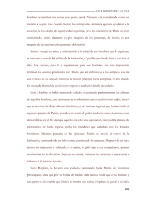 —————————————————————————––— LAS LAGRIMAS DE LA LUNA

hombres levantaban sus armas con gusto, quizá Alemania era considerada como un

modelo a seguir, más cuando fueron los inmigrantes alemanes quienes ayudaron a la

creación de los ideales de superioridad argentina, pero los miembros de Thule no eran

considerados como alemanes ya por ninguno de los presentes, de hecho, ya por

ninguna de las naciones pro germanas del mundo.

   Steiner recargó su arma, y ordenándole a la mitad de sus hombres que lo siguieran,

se internó en uno de las salidas de la habitación, el pasillo por donde haba visto huir al

elfo. Era curioso, para él y seguramente para sus hombres, era más importante

terminar los asuntos pendientes con Thule, que en enfrentarse a los antiguos, esa era

una ventaja de su unidad, mientras la misión principal fuera cumplida, el alto mando

les otorgada libertad de acción con respecto a cualquier detalle secundario.

   Lord Hopkins se había mantenido callado, escuchando pacientemente las pláticas

de aquellos hombres, que curiosamente combinaban tanto español como inglés, intuyó

que se trataban de descendientes británicos, o de fascistas ingleses que habían huido al

supuesto paraíso de Perón, cuando este tomó el poder mediante unas elecciones cuasi

democráticas en el 46. Aunque aquello era solo una suposición, bien podría tratarse de

mercenarios de habla inglesa, como los irlandeses que luchaban con los Estados

Soviéticos. Mientras pensaba en las opciones, Maltés se movió al centro de la

habitación, caminando de un lado a otro, examinando la campana. Después de un rato,

detuvo su inspección y subiendo a la tarima, le gritó algo a sus compañeros, quienes

moviéndose en su dirección, bajaron sus armas, tomaron herramientas y empezaron a

trabajar en el enorme aparato.

   Lord Hopkins, se levantó con cuidado, caminando hacia Maltés sin mostrarse

preocupado, creía que por su forma de hablar, sería menos hostil que el tal Steiner, y

con gusto se dio cuenta que Maltés lo miraba con calma. Hopkins se quedó a su lado,

                                                                                      409
 