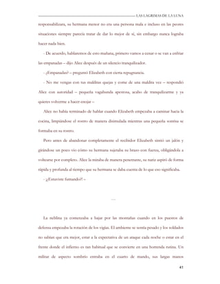 —————————————————————————––— LAS LAGRIMAS DE LA LUNA

responsabilizara, su hermana menor no era una persona mala e incluso en las peores

situaciones siempre parecía tratar de dar lo mejor de sí, sin embargo nunca lograba

hacer nada bien.

   - De acuerdo, hablaremos de esto mañana, primero vamos a cenar o se van a enfriar

las empanadas – dijo Alice después de un silencio tranquilizador.

   - ¿Empanadas? – preguntó Elizabeth con cierta repugnancia.

   - No me vengas con tus malditas quejas y come de una maldita vez – respondió

Alice con autoridad – pequeña vagabunda apestosa, acabo de tranquilizarme y ya

quieres volverme a hacer enojar –

   Alice no había terminado de hablar cuando Elizabeth empezaba a caminar hacia la

cocina, limpiándose el rostro de manera disimulada mientras una pequeña sonrisa se

formaba en su rostro.

   Pero antes de abandonar completamente el recibidor Elizabeth sintió un jalón y

girándose un poco vio cómo su hermana sujetaba su brazo con fuerza, obligándola a

voltearse por completo. Alice la miraba de manera penetrante, su nariz aspiró de forma

rápida y profunda al tiempo que su hermana se daba cuenta de lo que eso significaba.

   - ¡¿Estuviste fumando?! –



                                            …



   La neblina ya comenzaba a bajar por las montañas cuando en los puestos de

defensa empezaba la rotación de los vigías. El ambiente se sentía pesado y los soldados

no sabían que era mejor, estar a la expectativa de un ataque cada noche o estar en el

frente donde el infierno es tan habitual que se convierte en una horrenda rutina. Un

militar de aspecto sombrío entraba en el cuarto de mando, sus largas manos

                                                                                    41
 