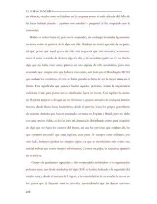 EL CORAZON NEGRO———————————————————————————

en silencio, viendo como trabajaban en la campana como si nada además del fallo de

las luces hubiera pasado - ¿quiénes son ustedes? – preguntó al fin, empujado por la

curiosidad.

   Maltés se volteó hacia él, pero no le respondió, sin embargo levantaba ligeramente

su arma, como si quisiera decir algo con ella. Hopkins no sintió agresión de su parte,

así que pensó que aquel gesto era más una respuesta que una amenaza, lentamente

miró el arma, tratando de deducir algo en ella, y de inmediato pudo ver en su diseño

algo que no había visto antes, parecía ser una especie de rifle automático, pero más

avanzado que ningún otro que hubiera visto antes, aún más que el Mondragón M1944

que usaban los soviéticos, el cual se había ganado la fama de ser la mejor arma en el

frente. Eso significaba que quienes fueran aquellas personas, tenían la importancia

suficiente como para portar armas clasificadas fuera del frente. Con rapidez, la mente

de Hopkins empezó a divagar en las divisiones y grupos armados de cualquier bastión

fascista, desde Rusia hasta Sudamérica, desde el ejército, hasta los grupos guerrilleros

de extrema derecha que fueron asesinados en masa en España y Brasil, pero no daba

con una opción viable, el Barón loco era demasiado disciplinado como para ocuparse

de algo que no fuera los asuntos del frente, así que las personas que estaban allí, las

que contrató creyendo que eran ingleses, eran parte de cuerpos extra militares, por

otro lado, tampoco podían ser simples espías, ya que se movilizaban más como una

unidad militar que como simples informantes, y como un golpe, la respuesta apareció

en su cabeza.

   - Cuerpo de gendarmes especiales – dijo sorprendido, refriéndose a la organización

policiaca rusa, que desde mediados del siglo XIX se habían dedicado a la seguridad del

estado ruso, y desde el ascenso de Ungern, a la consolidación de un estado de terror en

los países que el Imperio ruso se anexaba, aprovechando que las demás naciones

410
 