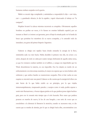 —————————————————————————––— LAS LAGRIMAS DE LA LUNA

humanas estaban ocupadas con la guerra.

   Maltés se mostró algo complacido y animándose a responderle le dijo – casi viejo,

casi – y guardando silencio, le dio la espalda y siguió observando el trabajo en “la

campana”.

   Hopkins levantó la cabeza mientras reconocía su estupidez. Obviamente aquellos

hombres no podían ser rusos, si lo fueran no estarían hablando español, por un

instante se llamó a sí mismo un ignorante, pero al bajar la mirada pudo ver la banda de

brazo que portaban los miembros de su nueva compañía, y lo entendió todo de

inmediato, era gente del primer Imperio Argentino.



   Calanon se dirigía con rapidez hacia donde emanaba la energía de la llave,

sintiéndola cada vez más fuerte. Había decidido ir primero tras ella, sin avisar a su

señor, después de todo no sabía por cuánto tiempo disfrutaría de aquella calma tensa,

ya que los romanos estaban también en el edificio, y aunque era improbable que los

Thule descubrieran la traición, no era imposible. Eso los dejaría en medio de un

enfrentamiento con desventaja numérica, lo mejor era esperar que su treta hubiera sido

suficiente y que ambos bandos se mantuvieran ocupados. Pero al dar vuelta en una

esquina se encontró ante una pared. Calanon se dio cuenta que la energía de la llave era

más fuerte de lo que había creído en un principio, por lo que viajaba

ininterrumpidamente, traspasando paredes y cuerpos como si nada, podría esperar a

sentir más fluctuaciones, o buscar alguna piedra en la que pudiera poner algún hechizo

guía, pero eso le tomaría más tiempo que el solo buscarla. Pero antes que pudiera

ponerse en marcha de nuevo, la luz de una bengala y una serie de voces que se

escuchaban a la distancia le llamaron la atención, cuando se acercaron más, se dio

cuenta que se trataba de alemán, por lo que se dirigió hacia ellas, encontrándose con

                                                                                    411
 
