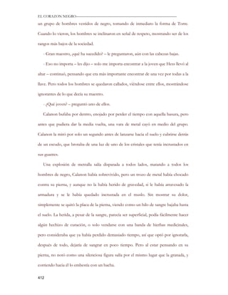 EL CORAZON NEGRO———————————————————————————

un grupo de hombres vestidos de negro, tomando de inmediato la forma de Torre.

Cuando lo vieron, los hombres se inclinaron en señal de respeto, mostrando ser de los

rangos más bajos de la sociedad.

   - Gran maestro, ¿qué ha sucedido? – le preguntaron, aún con las cabezas bajas.

   - Eso no importa – les dijo – solo me importa encontrar a la joven que Hess llevó al

altar – continuó, pensando que era más importante encontrar de una vez por todas a la

llave. Pero todos los hombres se quedaron callados, viéndose entre ellos, mostrándose

ignorantes de lo que decía su maestro.

   - ¿Qué joven? – preguntó uno de ellos.

   Calanon bufaba por dentro, enojado por perder el tiempo con aquella basura, pero

antes que pudiera dar la media vuelta, una vara de metal cayó en medio del grupo.

Calanon la miró por solo un segundo antes de lanzarse hacia el suelo y cubrirse detrás

de un escudo, que brotaba de una luz de uno de los cristales que tenía incrustados en

sus guantes.

   Una explosión de metralla salía disparada a todos lados, matando a todos los

hombres de negro, Calanon había sobrevivido, pero un trozo de metal había chocado

contra su pierna, y aunque no la había herido de gravedad, si le había atravesado la

armadura y se le había quedado incrustada en el muslo. Sin mostrar su dolor,

simplemente se quitó la placa de la pierna, viendo como un hilo de sangre bajaba hasta

el suelo. La herida, a pesar de la sangre, parecía ser superficial, podía fácilmente hacer

algún hechizo de curación, o solo vendarse con una banda de hierbas medicinales,

pero consideraba que ya había perdido demasiado tiempo, así que optó por ignorarla,

después de todo, dejaría de sangrar en poco tiempo. Pero al estar pensando en su

pierna, no notó como una silenciosa figura salía por el mismo lugar que la granada, y

corriendo hacia él lo embestía con un hacha.

412
 