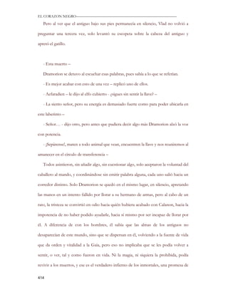 EL CORAZON NEGRO———————————————————————————

   Pero al ver que el antiguo bajo sus pies permanecía en silencio, Vlad no volvió a

preguntar una tercera vez, solo levantó su escopeta sobre la cabeza del antiguo y

apretó el gatillo.



   - Esta muerto –

   Dramorion se detuvo al escuchar esas palabras, pues sabía a lo que se referían.

   - Es mejor acabar con esto de una vez – replicó uno de ellos.

   - Aefaradien – le dijo al elfo cubierto - ¿sigues sin sentir la llave? –

   - La siento señor, pero su energía es demasiado fuerte como para poder ubicarla en

este laberinto –

   - Señor… - dijo otro, pero antes que pudiera decir algo más Dramorion alzó la voz

con potencia.

   - ¡Sepárense!, maten a todo animal que vean, encuentren la llave y nos reuniremos al

amanecer en el círculo de transferencia –

   Todos asintieron, sin añadir algo, sin cuestionar algo, solo aceptaron la voluntad del

caballero al mando, y coordinándose sin emitir palabra alguna, cada uno salió hacia un

corredor distinto. Solo Dramorion se quedó en el mismo lugar, en silencio, apretando

las manos en un intento fallido por llorar a su hermano de armas, pero al cabo de un

rato, la tristeza se convirtió en odio hacia quién hubiera acabado con Calanon, hacia la

impotencia de no haber podido ayudarle, hacia sí mismo por ser incapaz de llorar por

él. A diferencia de con los hombres, él sabía que las almas de los antiguos no

desaparecían de este mundo, sino que se dispersan en él, volviendo a la fuente de vida

que da orden y vitalidad a la Gaia, pero eso no implicaba que se les podía volver a

sentir, o ver, tal y como fueron en vida. Ni la magia, ni siquiera la prohibida, podía

revivir a los muertos, y ese es el verdadero infierno de los inmortales, una promesa de

414
 