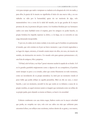 —————————————————————————––— LAS LAGRIMAS DE LA LUNA

vivir para siempre que tarde o temprano se traducía en la desgracia de vivir sin nadie, y

para ellos, la gracia de la muerte no significaba el inicio de una nueva vida, y en eso

radicaba su odio por la humanidad, quien sin ser meritoria de algo, solo

manteniéndose viva a costa de la salud del mundo, era la que gozaba de la mayor

promesa de este, la promesa del goce eterno. Los hombres lloraban por sus hermanos

caídos con tanta facilidad como el respirar, pero los antiguos no podía hacerlo, su

propia fortaleza les impedía expresar su dolor, y a la larga, eso se convertía en una

carga demasiado insoportable.

   Y por eso, la orden era la única verdad, si era cierto que lo hombres no pertenecían

al mundo, que solo existían en él por un breve momento y que al morir regresaban a

su lugar de origen, entonces, el mundo estaría mejor sin ellos, sin caos, sin muerte sin

sentido, sin destrucción sin motivo. Un mundo solo para quienes pertenecieran a él,

una Gaia de antiguos, feliz y perpetua.

   “Al final, solo la Gaia y sus hijos” pensó mientras sacaba la espada de su funda. A él

no le gustaba guardarla mágicamente como a algunos de sus compañeros, él prefería

sentir siempre su peso a su costado, saber que existía físicamente en todo momento,

como un recordatorio de su propia naturaleza. La miró por un momento viendo el

poco brillo que podía reflejar en aquella penumbra. Miró en ella sus ojos, o creyó

hacerlo, y por un momento, recordó la risa que sentía en su infancia a causa de su

propio nombre, en aquel entonces jamás se imaginó que terminaría como un reflejo de

su propio padre, pero dejando su mente en blanco, se lanzó a la oscuridad.



   Cubierto totalmente con una túnica negra, Sadron corría con la mayor velocidad

que podía, no ocupaba sus ojos, solo con sus oídos era más que suficiente para

encontrar la llave, sus reflejos eran excelentes, incluso dentro de su gente, y sus manos,

                                                                                      415
 