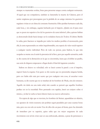 EL CORAZON NEGRO———————————————————————————

siempre se mantenían ocultas, listas para presentar ataque contra cualquier resistencia.

Al igual que sus compañeros, también se lamentaba la muerte de Calanon, pero él

sentía vergüenza por preocuparse por la pérdida de un amigo mientras los guerreros

regulares vivían en un clima de constante frustración. Ellos perdían hermanos cada día,

cada hora, y sin embargo, seguían luchando por el imperio. ¿Quién era él para creer

que su pesar era superior a los de los guerreros de casta inferior?, ellos, quienes habían

ya demostrado desde hacía tiempo ser la verdadera fuerza de Ávalon. El último Merlín

lo sabía, pero Saerwen se impedía por todos los medios posibles el reconocerlo, para

ella, la casta representaba un orden inquebrantable, una especie de valor social superior

a cualquier merito individual. Pero de todo ese pensar, para Sadron, lo que más

ocupaba su mente era el sentir la presencia de la llave, pero por aquella sensación, tarde

se dio cuenta de la distracción en la que se encontraba, hasta que al doblar un pasillo,

una serie de disparos empezaron a llegar desde el final del siguiente corredor.

   Sadron no detuvo su velocidad, solo se lanzó contra la pared y con el impulso,

regresó hasta la esquina. Con gusto se dio cuenta que no presentaba ninguna herida,

pero eso había sido más por suerte que por cualquier otra cosa, al escuchar voces

humanas, se dio cuenta que no se trataban de los hombres de Thule, sino de romanos.

Aquello sin duda era una mala señal, más cuando se percató que aquellos hombres

podían ver en la oscuridad. Pero pensando con rapidez, lanzó un conjuro sobre sí

mismo, y al dar la vuelta se lanzó directo hacia sus nuevos adversarios.

      En espera de algo que se moviera, los hombres de Steiner, aguardaban en silencio,

sus aparatos de visión nocturna aún podrían seguir prendidos por unas cuantas horas

más, pero eso era solo en teoría. Uno de ellos dio un paso al frente, pero fue detenido

de inmediato por su superior, quien sabía que era mejor asegurarse de cada

movimiento con tal de evitar caer en una emboscada, además, a pesar de pertenecer a

416
 