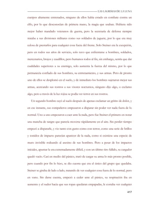 —————————————————————————––— LAS LAGRIMAS DE LA LUNA

cuerpos altamente entrenados, ninguno de ellos había estado en combate contra un

elfo, por lo que desconocían de primera mano, la magia que usaban. Hubiera sido

mejor haber mandado veteranos de guerra, pero la secretaría de defensa siempre

trataba a sus divisiones militares como sus soldados de juguete, por lo que era muy

celosa de prestarlos para cualquier cosa fuera del frente. Solo Steiner era la excepción,

pero en todos sus años de servicio, solo tuvo que enfrentarse a hombres, soldados,

mercenarios, brujos y caudillos, pero humanos todos al fin, sin embargo, sentía que dar

cualidades superiores a su enemigo, solo aumenta la fuerza del mismo, por lo que

permanecía confiado de sus hombres, su entrenamiento, y sus armas. Pero de pronto

uno de ellos se desplomó en el suelo, y de inmediato los hombres sujetaron mejor sus

armas, acercando sus rostros a sus visores nocturnos, ninguno dijo algo, o exclamo

algo, pero a través de la luz rojiza se podía ver terror en sus rostros.

   Un segundo hombre cayó al suelo después de apenas exclamar un gritito de dolor, y

en ese instante, sus compañeros empezaron a disparar sin poder ver nada fuera de lo

normal. Uno a uno empezaron a caer ante la nada, pero fue Steiner el primero en notar

una mancha de sangre que parecía moverse rápidamente en el aire. Sin perder tiempo

empezó a dispararle, y vio tanto con gusto como con terror, como una serie de brillos

y sonidos de impacto parecían aparecer de la nada, como si existiese una especie de

muro invisible rodeando al asesino de sus hombres. Pero a pesar de los impactos

iníciales, apuntar le era extremadamente difícil, y con un último tiro fallido, su cargador

quedó vacío. Casi en medio del pánico, trató de cargar su arma lo más pronto posible,

pero cuando por fin lo hizo, se dio cuenta que era el único del grupo que quedaba.

Steiner se giraba de lado a lado, tratando de ver cualquier cosa fuera de lo normal, pero

en vano. Sin darse cuenta, empezó a ceder ante el pánico, su respiración iba en

aumento y el sudor hacia que sus ropas quedaran empapadas, le costaba ver cualquier

                                                                                       417
 