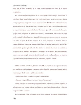 EL CORAZON NEGRO———————————————————————————

cosa que no fuera la estática de su visor, o escuchar otra cosa fuera de su propia

respiración.

   Un extraño resplandor apareció de la nada, rápido como un rayo, atravesando el

aire hasta llegar hasta Steiner, pero éste logró reaccionar a tiempo como para dejarse

caer y esquivar lo que parecía ser una estocada de aire. Rápidamente se lanzó hacia uno

de los cadáveres de sus compañeros, y tomando su arma, sujetó un fusil en cada mano

y empezó a disparar hacia todos lados. Pero antes que se le terminaran las balas, un

golpe, como una patada, lo golpeó en el pecho, y antes de caer, sintió como un golpe

en la espalada lo lanzaba contra la pared. Steiner quedaba inconsciente, sin percatarse

de cómo la figura de Sadron aparecía de la nada, tocándose un hombro lleno de

sangre. El último intento del hombre había dado un pequeño éxito, pero tan patético

que merecía quedar ignorado. El elfo miró a su alrededor, viendo la ausencia de

respuesta de los hombres, observando a Steiner por un momento, pero al considerarlo

menos que una simple molestia, decidió dejarlo vivir, no había honor en matar a

alguien dormido, e ignorando el resto de la matanza, siguió su camino.



   Maltés los había escuchado, disparos de la AR-47, silenciados en segundos. Eso no

era una buena señal, y dándose cuenta que quizá él tendría que tomar el mando tarde o

temprano, se dio la vuelta y señaló a las entradas.

   - ¡Quiero que sellen los accesos! – gritó a sus hombres.

   - Capitán – respondió uno – el mayor aún no ha regresado –

   Maltés calló por un momento, y dirigiéndose hacia el soldado que había objetado, le

dijo con una voz lenta y furiosa, que hiciera lo que él acababa de ordenar – bajo mi

responsabilidad – terminó.

   Por un segundo todos parecieron vacilar, pero se dieron cuenta que el capitán sería

418
 