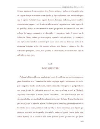 —————————————————————————––— LAS LAGRIMAS DE LA LUNA

incapaz traicionar al mayor, ambos eran buenos amigos, e incluso con las diferencias

de rangos siempre se trataban como iguales, y algo tendría que estar sucediendo para

que el capitán hubiera tomado aquella decisión. Sin decir nada más, varios hombres

tomaron unos paquetes y corriendo hacia los accesos, los pusieron en varios lugares de

las paredes y debajo de unas tarimas de metal que pasaban por encima de ellas. Tras

colocar las cargas, conectaron el detonador y regresaron hacia el centro de la

habitación. Maltés ordenó que se replegaran hasta el corredor trasero, y poco después

dos explosiones lanzaban escombro por todos lados antes de dejar que parte de la

estructura colapsara sobre ella misma, sellando con lámina y concreto los dos

corredores principales. Ahora, solo quedaba la salida trasera, la cual sería más fácil de

defender en todo caso.



                                         XVII

                                 ROJO AMANECER



   Philippe había sentido una sacudida, así como el sonido de una explosión, pero no

pudo determinar ni su causa ni su ubicación, creyó que aquello le terminaría afectando,

pero sin pensar mucho en el asunto, siguió caminando. Al llegar a lo que parecía ser

una pequeña sala de enfermería, encontró un catre en el que acostó a Elizabeth,

dejándose caer después él mismo en una silla al lado. La luz aún no volvía, pero sus

ojos ya se habían acostumbrado lo suficiente como para disfrutar de una idea bastante

precisa de lo que lo rodeaba. Miró a Elizabeth por un momento, pensando una vez en

lo extraño de su sueño, jamás en toda su vida, se había encontrado con alguien que

poseyera semejante sueño pesado, pero era lo mejor, así podría buscar algún lugar

donde dejarla y ella ni cuenta se daría de las penurias por las que casi tuvo que pasar.

                                                                                     419
 