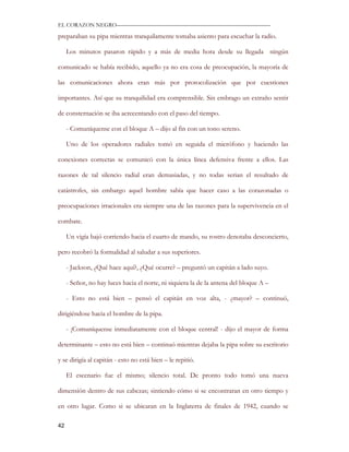 EL CORAZON NEGRO———————————————————————————

preparaban su pipa mientras tranquilamente tomaba asiento para escuchar la radio.

     Los minutos pasaron rápido y a más de media hora desde su llegada ningún

comunicado se había recibido, aquello ya no era cosa de preocupación, la mayoría de

las comunicaciones ahora eran más por protocolización que por cuestiones

importantes. Así que su tranquilidad era comprensible. Sin embrago un extraño sentir

de consternación se iba acrecentando con el paso del tiempo.

     - Comuníquense con el bloque A – dijo al fin con un tono sereno.

     Uno de los operadores radiales tomó en seguida el micrófono y haciendo las

conexiones correctas se comunicó con la única línea defensiva frente a ellos. Las

razones de tal silencio radial eran demasiadas, y no todas serian el resultado de

catástrofes, sin embargo aquel hombre sabía que hacer caso a las corazonadas o

preocupaciones irracionales era siempre una de las razones para la supervivencia en el

combate.

     Un vigía bajó corriendo hacia el cuarto de mando, su rostro denotaba desconcierto,

pero recobró la formalidad al saludar a sus superiores.

     - Jackson, ¿Qué hace aquí?, ¿Qué ocurre? – preguntó un capitán a lado suyo.

     - Señor, no hay luces hacia el norte, ni siquiera la de la antena del bloque A –

     - Esto no está bien – pensó el capitán en voz alta, - ¿mayor? – continuó,

dirigiéndose hacia el hombre de la pipa.

     - ¡Comuníquense inmediatamente con el bloque central! - dijo el mayor de forma

determinante – esto no está bien – continuó mientras dejaba la pipa sobre su escritorio

y se dirigía al capitán - esto no está bien – le repitió.

     El escenario fue el mismo; silencio total. De pronto todo tomó una nueva

dimensión dentro de sus cabezas; sintiendo cómo si se encontraran en otro tiempo y

en otro lugar. Como si se ubicaran en la Inglaterra de finales de 1942, cuando se

42
 