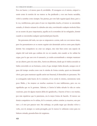 EL CORAZON NEGRO———————————————————————————

Eso era bueno y al menos para él, envidiable. Al recargarse en el asiento, empezó a

sentir como la tensión de sus manos se iba perdiendo y con una buena sacudida,

volvió a sentirlas como siempre. Sus piernas, por otro lado seguían igual, duras, pero a

la vez, temblorosas, pero para el caso no importaba mucho, al menos se encontraba

sentado, el silencio reinante lo calmaba aún más, convirtiendo cualquier molestia física

en un asunto de poco importancia, aquella era la costumbre de los refugiados, dormir

cuando se encontraba cualquier oportunidad para hacerlo.

   Sin percatarse del todo, sus ojos se empezaron a cerrar, cada vez con menor ritmo,

pero los pensamientos en su mente seguían aún demasiado activos como para dejarlo

dormir. Sus compañeros no eran sus amigos, sino más bien como una especie de

séquito del cual tenía que cuidarse de vez en cuando, más cuando se les subían las

copas, por lo que aun con el cansancio, ya estaba acostumbrado a siempre mantener

un ojo abierto, pero de entre ellos, Antón era diferente, desde que lo había conocido se

había convertido en un hermano, como el que siempre había deseado, aunque con el

paso del tiempo notaba como este lo miraba de forma extraña, quizá era demasiado

obvio, pero para mantener aquella unión tan fraternal, él disimulaba no percatarse. No

se conseguiría nada bueno de lo contrario, él no sentía lo mismo, ciertamente tenía

poco libido, y las mujeres en muchas ocasiones le eran indiferentes, pero eso no

significaba que no le gustaran. Además, si Antón le había salvado la vida en varias

ocasiones, pues de alguna manera debía de agradecerle, y hacerse el loco a sus manías,

por más repulsivas que le parecieran, era la mejor forma de hacerlo. Al menos sus

demás compañeros no lo sabían, de lo contrario, ambos estarían ya muertos, uno por

raro y el otro por parecer raro. Sin embargo, no podía negar que deseaba volver a

verlo, con él, siempre se sentía protegido, por lo menos lo suficiente como para no

haberse orinado, pensaba lleno de vergüenza.

420
 