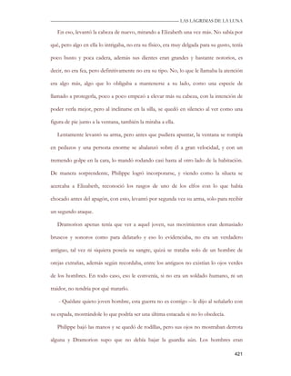 —————————————————————————––— LAS LAGRIMAS DE LA LUNA

   En eso, levantó la cabeza de nuevo, mirando a Elizabeth una vez más. No sabía por

qué, pero algo en ella lo intrigaba, no era su físico, era muy delgada para su gusto, tenía

poco busto y poca cadera, además sus dientes eran grandes y bastante notorios, es

decir, no era fea, pero definitivamente no era su tipo. No, lo que le llamaba la atención

era algo más, algo que lo obligaba a mantenerse a su lado, como una especie de

llamado a protegerla, poco a poco empezó a elevar más su cabeza, con la intención de

poder verla mejor, pero al inclinarse en la silla, se quedó en silencio al ver como una

figura de pie junto a la ventana, también la miraba a ella.

   Lentamente levantó su arma, pero antes que pudiera apuntar, la ventana se rompía

en pedazos y una persona enorme se abalanzó sobre él a gran velocidad, y con un

tremendo golpe en la cara, lo mandó rodando casi hasta al otro lado de la habitación.

De manera sorprendente, Philippe logró incorporarse, y viendo como la silueta se

acercaba a Elizabeth, reconoció los rasgos de uno de los elfos con lo que había

chocado antes del apagón, con esto, levantó por segunda vez su arma, solo para recibir

un segundo ataque.

   Dramorion apenas tenía que ver a aquel joven, sus movimientos eran demasiado

bruscos y sonoros como para delatarlo y eso lo evidenciaba, no era un verdadero

antiguo, tal vez ni siquiera poseía su sangre, quizá se trataba solo de un hombre de

orejas extrañas, además según recordaba, entre los antiguos no existían lo ojos verdes

de los hombres. En todo caso, eso le convenía, si no era un soldado humano, ni un

traidor, no tendría por qué matarlo.

   - Quédate quieto joven hombre, esta guerra no es contigo – le dijo al señalarlo con

su espada, mostrándole lo que podría ser una última estacada si no lo obedecía.

   Philippe bajó las manos y se quedó de rodillas, pero sus ojos no mostraban derrota

alguna y Dramorion supo que no debía bajar la guardia aún. Los hombres eran

                                                                                       421
 