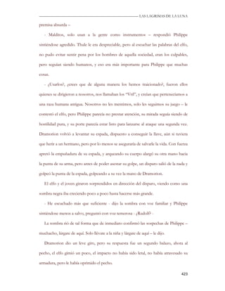 —————————————————————————––— LAS LAGRIMAS DE LA LUNA

premisa absurda –

   - Malditos, solo usan a la gente como instrumentos – respondió Philippe

sintiéndose agredido. Thule le era despreciable, pero al escuchar las palabras del elfo,

no pudo evitar sentir pena por los hombres de aquella sociedad, eran los culpables,

pero seguían siendo humanos, y eso era más importante para Philippe que muchas

cosas.

   - ¿Usarlos?, ¿crees que de alguna manera los hemos traicionado?, fueron ellos

quienes se dirigieron a nosotros, nos llamaban los “Vril”, y creían que pertenecíamos a

una raza humana antigua. Nosotros no les mentimos, solo les seguimos su juego – le

contestó el elfo, pero Philippe parecía no prestar atención, su mirada seguía siendo de

hostilidad pura, y su porte parecía estar listo para lanzarse al ataque una segunda vez.

Dramorion volvió a levantar su espada, dispuesto a conseguir la llave, aún si tuviera

que herir a un hermano, pero por lo menos se aseguraría de salvarle la vida. Con fuerza

apretó la empuñadura de su espada, y arqueando su cuerpo alargó su otra mano hacia

la punta de su arma, pero antes de poder asestar su golpe, un disparo salió de la nada y

golpeó la punta de la espada, golpeando a su vez la mano de Dramorion.

   El elfo y el joven giraron sorprendidos en dirección del disparo, viendo como una

sombra negra iba creciendo poco a poco hasta hacerse más grande.

   - He escuchado más que suficiente - dijo la sombra con voz familiar y Philippe

sintiéndose menos a salvo, preguntó con voz temerosa - ¿Rudolf? -

   La sombra rió de tal forma que de inmediato confirmó las sospechas de Philippe –

muchacho, lárgate de aquí. Solo llévate a la niña y lárgate de aquí – le dijo.

   Dramorion dio un leve giro, pero su respuesta fue un segundo balazo, ahora al

pecho, el elfo gimió un poco, el impacto no había sido letal, no había atravesado su

armadura, pero le había oprimido el pecho.

                                                                                    423
 