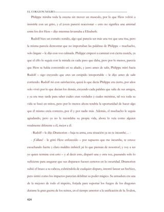 EL CORAZON NEGRO———————————————————————————

   Philippe miraba toda la escena sin mover un musculo, por lo que Hess volvió a

insistirle con un grito, y el joven pareció reaccionar – esto no significa una amistad

entre los dos Hess – dijo mientras levantaba a Elizabeth.

   Rudolf hizo un extraño sonido, algo que parecía ser más una tos que una risa, pero

la misma parecía demostrar que no importaban las palabras de Philippe – muchacho,

solo lárgate – le dijo con voz calmada. Philippe empezó a caminar con cierta cautela, ya

que el elfo lo seguía con la mirada en cada paso que daba, pero por lo menos, parecía

que Hess se había convertido en su aliado, y justo antes de salir, Philippe miró hacia

Rudolf – sigo creyendo que eres un estúpido insoportable – le dijo antes de salir

corriendo. Rudolf rió con satisfacción, quizá lo que decía Philippe era cierto, por años

solo vivió por lo que decían los demás, creyendo cada palabra que salía de sus amigos,

y ya era muy tarde para saber cuáles eran verdades y cuales mentiras, tal vez toda su

vida se basó en mitos, pero por lo menos ahora tendría la oportunidad de hacer algo

que él mismo creía correcto, por él y por nadie más. Además, el muchacho le seguía

agradando, pero ya no le recordaba su propia vida, ahora lo veía como alguien

totalmente diferente a él, mejor a él.

   - Rudolf – le dijo Dramorion – baja tu arma, esta situación ya no te incumbe… -

   - ¡Cállate! - le gritó Hess enfurecido – por supuesto que me incumbe, te estuve

escuchando fuerte y claro maldito imbécil ¡sé lo que piensan de nosotros!, y voy a ser

yo quien termine con esto – y al decir esto, disparó una y otra vez, pausando solo lo

suficiente para asegurar que sus disparaos fuesen certeros en la oscuridad. Dramorion

subió el brazo a su cabeza, cubriéndola de cualquier disparo, intentó lanzar un hechizo,

pero sintió como los impactos parecían debilitar su poder mágico. Su armadura era una

de la mejores de todo el imperio, forjada para soportar los fuegos de los dragones

durante la gran guerra de los reinos, en el tiempo anterior a la unificación de la Ávalon,

424
 