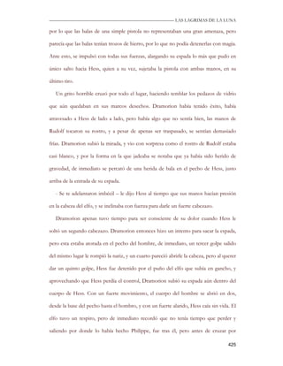—————————————————————————––— LAS LAGRIMAS DE LA LUNA

por lo que las balas de una simple pistola no representaban una gran amenaza, pero

parecía que las balas tenían trozos de hierro, por lo que no podía detenerlas con magia.

Ante esto, se impulsó con todas sus fuerzas, alargando su espada lo más que pudo en

único salto hacia Hess, quien a su vez, sujetaba la pistola con ambas manos, en su

último tiro.

   Un grito horrible cruzó por todo el lugar, haciendo temblar los pedazos de vidrio

que aún quedaban en sus marcos desechos. Dramorion había tenido éxito, había

atravesado a Hess de lado a lado, pero había algo que no sentía bien, las manos de

Rudolf tocaron su rostro, y a pesar de apenas ser traspasado, se sentían demasiado

frías. Dramorion subió la mirada, y vio con sorpresa como el rostro de Rudolf estaba

casi blanco, y por la forma en la que jadeaba se notaba que ya había sido herido de

gravedad, de inmediato se percató de una herida de bala en el pecho de Hess, justo

arriba de la entrada de su espada.

   - Se te adelantaron imbécil – le dijo Hess al tiempo que sus manos hacían presión

en la cabeza del elfo, y se inclinaba con fuerza para darle un fuerte cabezazo.

   Dramorion apenas tuvo tiempo para ser consciente de su dolor cuando Hess le

soltó un segundo cabezazo. Dramorion entonces hizo un intento para sacar la espada,

pero esta estaba atorada en el pecho del hombre, de inmediato, un tercer golpe salido

del mismo lugar le rompió la nariz, y un cuarto pareció abrirle la cabeza, pero al querer

dar un quinto golpe, Hess fue detenido por el puño del elfo que subía en gancho, y

aprovechando que Hess perdía el control, Dramorion subió su espada aún dentro del

cuerpo de Hess. Con un fuerte movimiento, el cuerpo del hombre se abrió en dos,

desde la base del pecho hasta el hombro, y con un fuerte alarido, Hess caía sin vida. El

elfo tuvo un respiro, pero de inmediato recordó que no tenía tiempo que perder y

saliendo por donde lo había hecho Philippe, fue tras él, pero antes de cruzar por

                                                                                     425
 