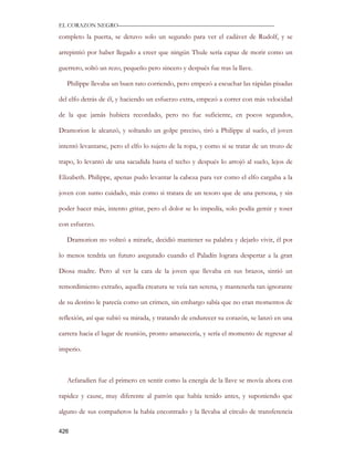 EL CORAZON NEGRO———————————————————————————

completo la puerta, se detuvo solo un segundo para ver el cadáver de Rudolf, y se

arrepintió por haber llegado a creer que ningún Thule sería capaz de morir como un

guerrero, soltó un rezo, pequeño pero sincero y después fue tras la llave.

   Philippe llevaba un buen rato corriendo, pero empezó a escuchar las rápidas pisadas

del elfo detrás de él, y haciendo un esfuerzo extra, empezó a correr con más velocidad

de la que jamás hubiera recordado, pero no fue suficiente, en pocos segundos,

Dramorion le alcanzó, y soltando un golpe preciso, tiró a Philippe al suelo, el joven

intentó levantarse, pero el elfo lo sujeto de la ropa, y como si se tratar de un trozo de

trapo, lo levantó de una sacudida hasta el techo y después lo arrojó al suelo, lejos de

Elizabeth. Philippe, apenas pudo levantar la cabeza para ver como el elfo cargaba a la

joven con sumo cuidado, más como si tratara de un tesoro que de una persona, y sin

poder hacer más, intento gritar, pero el dolor se lo impedía, solo podía gemir y toser

con esfuerzo.

   Dramorion no volteó a mirarle, decidió mantener su palabra y dejarlo vivir, él por

lo menos tendría un futuro asegurado cuando el Paladín lograra despertar a la gran

Diosa madre. Pero al ver la cara de la joven que llevaba en sus brazos, sintió un

remordimiento extraño, aquella creatura se veía tan serena, y mantenerla tan ignorante

de su destino le parecía como un crimen, sin embargo sabía que no eran momentos de

reflexión, así que subió su mirada, y tratando de endurecer su corazón, se lanzó en una

carrera hacia el lugar de reunión, pronto amanecería, y sería el momento de regresar al

imperio.



   Aefaradien fue el primero en sentir como la energía de la llave se movía ahora con

rapidez y cause, muy diferente al patrón que había tenido antes, y suponiendo que

alguno de sus compañeros la había encontrado y la llevaba al círculo de transferencia

426
 