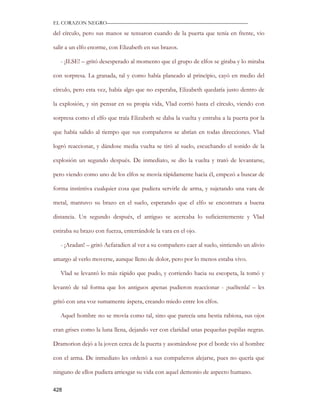 EL CORAZON NEGRO———————————————————————————

del círculo, pero sus manos se tensaron cuando de la puerta que tenía en frente, vio

salir a un elfo enorme, con Elizabeth en sus brazos.

   - ¡ILSE! – gritó desesperado al momento que el grupo de elfos se giraba y lo miraba

con sorpresa. La granada, tal y como había planeado al principio, cayó en medio del

círculo, pero esta vez, había algo que no esperaba, Elizabeth quedaría justo dentro de

la explosión, y sin pensar en su propia vida, Vlad corrió hasta el círculo, viendo con

sorpresa como el elfo que traía Elizabeth se daba la vuelta y entraba a la puerta por la

que había salido al tiempo que sus compañeros se abrían en todas direcciones. Vlad

logró reaccionar, y dándose media vuelta se tiró al suelo, escuchando el sonido de la

explosión un segundo después. De inmediato, se dio la vuelta y trató de levantarse,

pero viendo como uno de los elfos se movía rápidamente hacia él, empezó a buscar de

forma instintiva cualquier cosa que pudiera servirle de arma, y sujetando una vara de

metal, mantuvo su brazo en el suelo, esperando que el elfo se encontrara a buena

distancia. Un segundo después, el antiguo se acercaba lo suficientemente y Vlad

estiraba su brazo con fuerza, enterrándole la vara en el ojo.

   - ¡Aradan! – gritó Aefaradien al ver a su compañero caer al suelo, sintiendo un alivio

amargo al verlo moverse, aunque lleno de dolor, pero por lo menos estaba vivo.

   Vlad se levantó lo más rápido que pudo, y corriendo hacia su escopeta, la tomó y

levantó de tal forma que los antiguos apenas pudieron reaccionar - ¡suéltenla! – les

gritó con una voz sumamente áspera, creando miedo entre los elfos.

   Aquel hombre no se movía como tal, sino que parecía una bestia rabiosa, sus ojos

eran grises como la luna llena, dejando ver con claridad unas pequeñas pupilas negras.

Dramorion dejó a la joven cerca de la puerta y asomándose por el borde vio al hombre

con el arma. De inmediato les ordenó a sus compañeros alejarse, pues no quería que

ninguno de ellos pudiera arriesgar su vida con aquel demonio de aspecto humano.

428
 