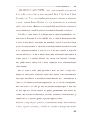—————————————————————————––— LAS LAGRIMAS DE LA LUNA

   - ¡LES DIJE QUE LA SOLTARAN! – volvió a gritar con aquella voz espantosa, y

al no recibir respuesta bajó su arma, apuntándola hacia el elfo al que le había

destrozado el ojo. Al ver esto, Aefaradien pensó seriamente en ignorar las palabras de

su señor y tratar de detener al hombre, pero en el último momento, se retractó de

hacerlo, no por respeto a Dramorion, sino por el miedo a aquellos ojos grises que se

movían rápidamente, pasando de un elfo a otro, siguiéndoles en cada movimiento.

   El hombre ya estaba al punto de la desesperación, se encontraba casi rodeado, pero

no se sentía en desventaja, de hecho era difícil saber su estado de ánimo, por un lado,

su pecho se sentía agitado, preocupado por la salud de Elizabeth, deseoso de volver a

tenerla cerca, pero su mente se encontraba en un planos distintos, uno de ellos trataba

de ver las opciones dentro de su situación, pero la otra solo le gritaba, le imploraba

encontrar satisfacción a su sed de sangre, la necesitaba urgentemente, casi como si la

ocupara para vivir. Al otro lado del claro, justo enfrente de él, lo miraba Dramorion,

serio, pálido, como si pudiese leerle la mente y saber que no era un hombre lo que

estaba mirando.

   Vlad no volvió a hablar, pero apretando su arma, les indicó su impaciencia.

Ninguno de los elfos hizo movimiento alguno, salvo para ver de vez en cuando a su

señor, quien a su vez solo les miraba con disimulo aparente, pero Vlad notó como la

cabeza del elfo asintió de forma casi imperceptible. Tal vez fue solo su imaginación,

pero al ver como los dos elfos que tenía más cerca hacían crujir el piso de tierra bajo

sus pies, supo que estaban tensando sus piernas, preparándose para atacarlo. El

cazador torció su boca de forma extraña, casi como si tratara de forzar una sonrisa, y

sorprendiendo a los presentes, pareció bajar por completo su arma.

Aefaradien se relajó un poco, y antes de poder arrepentirse de ello, el cazador meneó

su brazo izquierdo con rapidez, y sacando una escuadra le descargó varias rondas

                                                                                   429
 