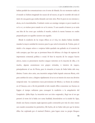 —————————————————————————––— LAS LAGRIMAS DE LA LUNA

habían perdido las comunicaciones con el norte de Irlanda. En ese momento nadie en

el mundo se hubiera imaginado las causas de tal suceso, ni que lo ocurrido ahí seria el

inicio de una guerra que estaba durando casi siete años. Pero lo peor en ese entonces y

ahora, era la incertidumbre. Combatir contra un enemigo siempre es peor cuando no

se le ve y es incluso peor cuando no se le conoce. Y aun cuando al menos ya se tenía

una idea de las cosas que ocultaba el mundo, todavía la mente humana no estaba

preparada para ver aquellos secretos tan seguido.

   Desde la rendición de las tropas élficas en el Asia, los aliados habían decidido

mandar la mayor cantidad de recursos para lo que sería la invasión de Ávalon, pero el

miedo a los ataques aéreos o sorpresa había quedado tan grabado en el corazón de

todo europeo, que hizo que se postraran líneas de defensa a lo largo de regiones de

importancia comercial, política o social. Si bien la mayoría de los ataques fueron

aéreos, nunca se presentaron muchos ataques terrestres en la mayoría de ellas, a lo

mucho, algunas escaramuzas con grupos nómadas, o intentos de saqueo,

principalmente al sur de Persia, pero la situación al norte de India había sido muy

distinta. Cuatro años atrás, una incursión antigua había logrado atravesar Rusia, solo

para cambiar de curso y dirigirse rápidamente al sur en un intento de crear una división

temporal entre los suministros rusos provenientes de Siberia y su frente de combate

en el Cáucaso, esto a fin de permitirle al alto mando élfico concentrar sus fuerzas en

Egipto el tiempo suficiente para conseguir la rendición o la aniquilación del

Europäisches Afrika Korps. La incursión tuvo un éxito sorprende y llegó tan al sur que

penetró el norte de la India con suma facilidad, deteniéndose en la ciudad de Agra,

donde una fuerza conjunta anglo-japonesa pudo contenerles por más de cinco meses

aun cuando escaseaban los pertrechos. De hecho, de no haber sido por que la táctica

élfica fue explotada por el mariscal Zhukov, para lograr crear su propio bloqueo

                                                                                     43
 