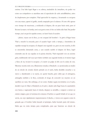 EL CORAZON NEGRO———————————————————————————

encima. Una bala logró llegar a su cabeza, matándolo de inmediato, sin poder ver

como sus compañeros se aterraban ante el espectáculo de verlo arrodillándose, antes

de desplomarse por completo. Vlad aprovechó la sorpresa, y levantando su escopeta

con una mano, apretó el gatillo, siendo empujado por el culatazo. El otro elfo apenas

tuvo tiempo de reaccionar, y recibiendo el disparo, dio un paso hacia atrás, pero al

llevarse la mano a la herida, notó con gusto como el tiro no había sido fatal. Sin perder

tiempo, sacó un par de espadas cortas y se lanzó hacia el cazador.

   - ¡Señor, váyase con la llave, yo me ocuparé del hombre! – le gritó al llegar hasta

Vlad y meterle la estocada, pero el cazador logró verla a tiempo, y lanzándose de

espaldas recargó la escopeta y le disparó una segunda vez, pero en esta ocasión, el elfo

se encontraba demasiado cerca, y aun cuando recibió el disparo de lleno, logró

enterrarle una de sus espadas en la pierna derecha. Vlad respondió con un enorme

grito, maldiciendo mil veces por haber recibido una segunda herida en el mismo lugar

y lleno de ira, levantó la escopeta y le metió un golpe al elfo con la culata de esta.

Mientras ocurría todo esto, Dramorion tomaba a Elizabeth y se posicionaba en medio

de un círculo de extraño diseño pintado en el suelo, había decidido escuchar a su

siervo y abandonarlo a su suerte, no quería hacerlo, pero sabía que al arriesgarse,

arriesgaba también a la llave, corriendo el riesgo de convertir sus muertes en un

sacrificio en vano. Sin embargo, al ver como Aradan seguía moviéndose en el suelo,

decidió ir por él. Dejó a Elizabeth en el suelo y dando salto llegó hasta él, sujetándolo

con fuerza y regresando hacia el círculo, después se arrodillo, y empezó a recitar un

cántico mágico, pero al terminar de conjurar el hechizo se quedó helado al ver que no

servía, sus ojos rápidamente inspeccionaron el diseño, y vieron con espanto como la

granada que el hombre había lanzado al principio, había borrado parte del mismo.

Sabía que no tenía tiempo para completarlo, para que funcione un círculo de

430
 