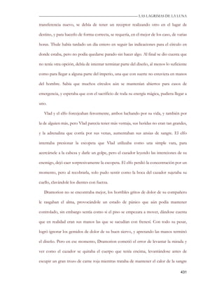 —————————————————————————––— LAS LAGRIMAS DE LA LUNA

transferencia nuevo, se debía de tener un receptor realizando otro en el lugar de

destino, y para hacerlo de forma correcta, se requería, en el mejor de los caso, de varias

horas. Thule había tardado un día entero en seguir las indicaciones para el círculo en

donde estaba, pero no podía quedarse parado sin hacer algo. Al final se dio cuenta que

no tenía otra opción, debía de intentar terminar parte del diseño, al menos lo suficiente

como para llegar a alguna parte del imperio, una que con suerte no estuviera en manos

del hombre. Sabía que muchos círculos aún se mantenían abiertos para casos de

emergencia, y esperaba que con el sacrificio de toda su energía mágica, pudiera llegar a

uno.

   Vlad y el elfo forcejeaban ferozmente, ambos luchando por su vida, y también por

la de alguien más, pero Vlad parecía tener más ventaja, sus heridas no eran tan grandes,

y la adrenalina que corría por sus venas, aumentaban sus ansias de sangre. El elfo

intentaba presionar la escopeta que Vlad utilizaba como una simple vara, para

acercársele a la cabeza y darle un golpe, pero el cazador leyendo las intenciones de su

enemigo, dejó caer sorpresivamente la escopeta. El elfo perdió la concentración por un

momento, pero al recobrarla, solo pudo sentir como la boca del cazador sujetaba su

cuello, clavándole los dientes con fuerza.

   Dramorion no se encontraba mejor, los horribles gritos de dolor de su compañero

le rasgaban el alma, provocándole un estado de pánico que aún podía mantener

controlado, sin embargo sentía como si el piso se empezara a mover, dándose cuenta

que en realidad eran sus manos las que se sacudían con frenesí. Con todo su pesar,

logró ignorar los gemidos de dolor de su buen siervo, y apretando las manos terminó

el diseño. Pero en ese momento, Dramorion cometió el error de levantar la mirada y

ver como el cazador se quitaba el cuerpo que tenía encima, levantándose antes de

escupir un gran trozo de carne roja mientras trataba de mantener el calor de la sangre

                                                                                      431
 