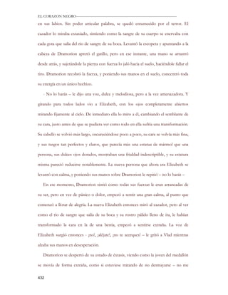 EL CORAZON NEGRO———————————————————————————

en sus labios. Sin poder articular palabra, se quedó entumecido por el terror. El

cazador lo miraba extasiado, sintiendo como la sangre de su cuerpo se enervaba con

cada gota que salía del rio de sangre de su boca. Levantó la escopeta y apuntando a la

cabeza de Dramorion apretó el gatillo, pero en ese instante, una mano se arrastró

desde atrás, y sujetándole la pierna con fuerza lo jaló hacia el suelo, haciéndole fallar el

tiro. Dramorion recobró la fuerza, y poniendo sus manos en el suelo, concentró toda

su energía en un único hechizo.

   - No lo harás – le dijo una voz, dulce y melodiosa, pero a la vez amenazadora. Y

girando para todos lados vio a Elizabeth, con los ojos completamente abiertos

mirando fijamente al cielo. De inmediato ella lo miro a él, cambiando el semblante de

su cara, justo antes de que se pudiera ver como todo en ella sufría una transformación.

Su cabello se volvió más largo, oscureciéndose poco a poco, su cara se volvía más fina,

y sus rasgos tan perfectos y claros, que parecía más una estatua de mármol que una

persona, sus dulces ojos dorados, mostraban una frialdad indescriptible, y su estatura

misma pareció reducirse notablemente. La nueva persona que ahora era Elizabeth se

levantó con calma, y poniendo sus manos sobre Dramorion le repitió – no lo harás –

   En ese momento, Dramorion sintió como todas sus fuerzas le eran arrancadas de

su ser, pero en vez de pánico o dolor, empezó a sentir una gran calma, al punto que

comenzó a llorar de alegría. La nueva Elizabeth entonces miró al cazador, pero al ver

como el rio de sangre que salía de su boca y su rostro pálido lleno de ira, le habían

transformado la cara en la de una bestia, empezó a sentirse extraña. La voz de

Elizabeth surgió entonces - ¡no!, ¡aléjate!, ¡no te acerques! – le gritó a Vlad mientras

alzaba sus manos en desesperación.

   Dramorion se despertó de su estado de éxtasis, viendo como la joven del medallón

se movía de forma extraña, como si estuviese tratando de no desmayarse – no me

432
 