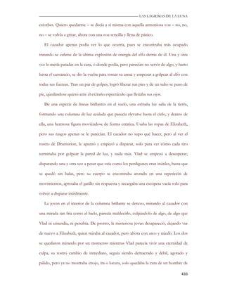 —————————————————————————––— LAS LAGRIMAS DE LA LUNA

estorbes. Quiero quedarme – se decía a sí misma con aquella armoniosa voz – no, no,

no – se volvía a gritar, ahora con una voz sencilla y llena de pánico.

   El cazador apenas podía ver lo que ocurría, pues se encontraba más ocupado

tratando se zafarse de la última explosión de energía del elfo detrás de él. Una y otra

vez le metía patadas en la cara, o donde podía, pero parecían no servir de algo, y harto

hasta el cansancio, se dio la vuelta para tomar su arma y empezar a golpear al elfo con

todas sus fuerzas. Tras un par de golpes, logró liberar sus pies y de un salto se puso de

pie, quedándose quieto ante el extraño espectáculo que llenaba sus ojos.

   De una especie de líneas brillantes en el suelo, una extraña luz salía de la tierra,

formando una columna de luz azulada que parecía elevarse hasta el cielo, y dentro de

ella, una hermosa figura moviéndose de forma errática. Usaba las ropas de Elizabeth,

pero sus rasgos apenas se le parecían. El cazador no supo qué hacer, pero al ver el

rostro de Dramorion, le apuntó y empezó a disparar, solo para ver cómo cada tiro

terminaba por golpear la pared de luz, y nada más. Vlad se empezó a desesperar,

disparando una y otra vez a pesar que veía como los perdigones eran inútiles, hasta que

se quedó sin balas, pero su cuerpo se encontraba atorado en una repetición de

movimientos, apretaba el gatillo sin respuesta y recargaba una escopeta vacía solo para

volver a disparar inútilmente.

   La joven en el interior de la columna brillante se detuvo, mirando al cazador con

una mirada tan fría como el hielo, parecía maldecirlo, culpándolo de algo, de algo que

Vlad ni entendía, ni percibía. De pronto, la misteriosa joven desapareció, dejando ver

de nuevo a Elizabeth, quien miraba al cazador, pero ahora con asco y miedo. Los dos

se quedaron mirando por un momento mientras Vlad parecía vivir una eternidad de

culpa, su rostro cambio de inmediato, seguía siendo demacrado y débil, agotado y

pálido, pero ya no mostraba enojo, ira o locura, solo quedaba la cara de un hombre de

                                                                                     433
 
