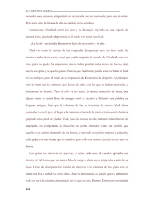 EL CORAZON NEGRO———————————————————————————

cansados ojos oscuros, arrepentido de un pecado que no reconocía, pero que si sentía.

Pero ante esto, la mirada de ella no cambió en lo absoluto.

   Lentamente, Elizabeth cerró los ojos y se desmayó, cayendo en una especie de

cámara lenta, quedando depositada en el suelo con suma suavidad.

   - ¿La llave? - exclamaba Dramorion lleno de excitación – es ella –

   Vlad vio como la cortina de luz empezaba desaparecer pero no hizo nada. Su

interior estaba destrozado, creyó que podía soportar la mirada de Elizabeth una vez

más, pero no pudo. Su organismo entero había perdido todo rastro de fuerza, dejó

caer la escopeta y se quedó quieto. Parecía que fácilmente podría estar así hasta el final

de los tiempos, pero el ruido de la respiración de Dramorion le despertó. Al principio

solo lo miró con los mismos ojos llenos de rabia con los que se habían conocido, y

lentamente se levantó. Pero el elfo ya no sentía la misma sensación de antes, por

alguna razón se sentía lleno de energía, miró al cazador y diciendo una palabra en

lenguaje antiguo, hizo que la columna de luz se levantara de nuevo. Vlad ahora

caminaba hacia él, pero al llegar a la columna, chocó de la misma forma con la hubiera

golpeado una pared de piedra. Vlad, puso las manos en ella, tratando infantilmente de

empujarla, no comprendía la situación, no podía entender cómo era posible que

aquella cosa pudiera detenerlo de esa forma, y cerrando sus puños empezó a golpearla,

cada golpe era más fuerte que el anterior, pero solo sus manos parecían ceder ante su

fuerza.

   Los gritos no tardaron en aparecer, y entre cada uno, el cazador apretaba sus

dientes de tal forma que un nuevo hilo de sangre, ahora suyo, empezaba a salir de su

boca. Lleno de desesperación trataba de aferrarse a la columna de luz, pero esta se

sentía tan lisa y resbalosa como dura. Ante la impotencia, se quedó quieto, arrimando

todo su ser a la columna, intentando ver lo que pasaba. Dentro, Dramorion terminaba

434
 