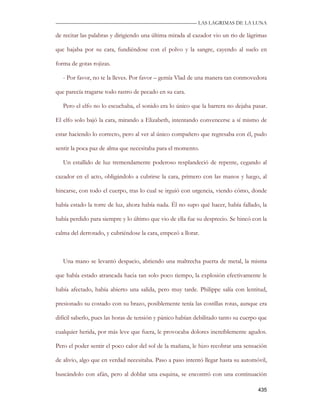 —————————————————————————––— LAS LAGRIMAS DE LA LUNA

de recitar las palabras y dirigiendo una última mirada al cazador vio un rio de lágrimas

que bajaba por su cara, fundiéndose con el polvo y la sangre, cayendo al suelo en

forma de gotas rojizas.

   - Por favor, no te la lleves. Por favor – gemía Vlad de una manera tan conmovedora

que parecía tragarse todo rastro de pecado en su cara.

   Pero el elfo no lo escuchaba, el sonido era lo único que la barrera no dejaba pasar.

El elfo solo bajó la cara, mirando a Elizabeth, intentando convencerse a sí mismo de

estar haciendo lo correcto, pero al ver al único compañero que regresaba con él, pudo

sentir la poca paz de alma que necesitaba para el momento.

   Un estallido de luz tremendamente poderoso resplandeció de repente, cegando al

cazador en el acto, obligándolo a cubrirse la cara, primero con las manos y luego, al

hincarse, con todo el cuerpo, tras lo cual se irguió con urgencia, viendo cómo, donde

había estado la torre de luz, ahora había nada. Él no supo qué hacer, había fallado, la

había perdido para siempre y lo último que vio de ella fue su desprecio. Se hincó con la

calma del derrotado, y cubriéndose la cara, empezó a llorar.



   Una mano se levantó despacio, abriendo una maltrecha puerta de metal, la misma

que había estado atrancada hacia tan solo poco tiempo, la explosión efectivamente le

había afectado, había abierto una salida, pero muy tarde. Philippe salía con lentitud,

presionado su costado con su brazo, posiblemente tenía las costillas rotas, aunque era

difícil saberlo, pues las horas de tensión y pánico habían debilitado tanto su cuerpo que

cualquier herida, por más leve que fuera, le provocaba dolores increíblemente agudos.

Pero el poder sentir el poco calor del sol de la mañana, le hizo recobrar una sensación

de alivio, algo que en verdad necesitaba. Paso a paso intentó llegar hasta su automóvil,

buscándolo con afán, pero al doblar una esquina, se encontró con una continuación

                                                                                     435
 