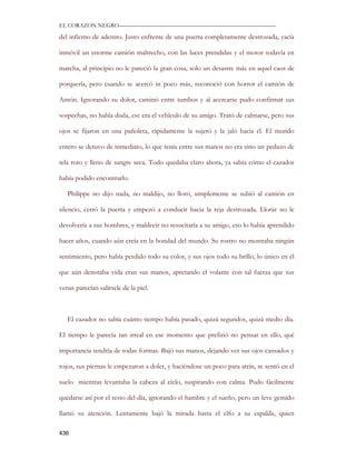EL CORAZON NEGRO———————————————————————————

del infierno de adentro. Justo enfrente de una puerta completamente destrozada, yacía

inmóvil un enorme camión maltrecho, con las luces prendidas y el motor todavía en

marcha, al principio no le pareció la gran cosa, solo un desastre más en aquel caos de

porquería, pero cuando se acercó in poco más, reconoció con horror el camión de

Antón. Ignorando su dolor, caminó entre tumbos y al acercarse pudo confirmar sus

sospechas, no había duda, ese era el vehículo de su amigo. Trató de calmarse, pero sus

ojos se fijaron en una pañoleta, rápidamente la sujetó y la jaló hacia él. El mundo

entero se detuvo de inmediato, lo que tenía entre sus manos no era sino un pedazo de

tela roto y lleno de sangre seca. Todo quedaba claro ahora, ya sabía cómo el cazador

había podido encontrarlo.

   Philippe no dijo nada, no maldijo, no lloró, simplemente se subió al camión en

silencio, cerró la puerta y empezó a conducir hacia la reja destrozada. Llorar no le

devolvería a sus hombres, y maldecir no resucitaría a su amigo, eso lo había aprendido

hacer años, cuando aún creía en la bondad del mundo. Su rostro no mostraba ningún

sentimiento, pero había perdido todo su color, y sus ojos todo su brillo, lo único en él

que aún denotaba vida eran sus manos, apretando el volante con tal fuerza que sus

venas parecían salírsele de la piel.



   El cazador no sabía cuánto tiempo había pasado, quizá segundos, quizá medio día.

El tiempo le parecía tan irreal en ese momento que prefirió no pensar en ello, qué

importancia tendría de todas formas. Bajó sus manos, dejando ver sus ojos cansados y

rojos, sus piernas le empezaron a doler, y haciéndose un poco para atrás, se sentó en el

suelo mientras levantaba la cabeza al cielo, suspirando con calma. Pudo fácilmente

quedarse así por el resto del día, ignorando el hambre y el sueño, pero un leve gemido

llamó su atención. Lentamente bajó la mirada hasta el elfo a su espalda, quien

436
 
