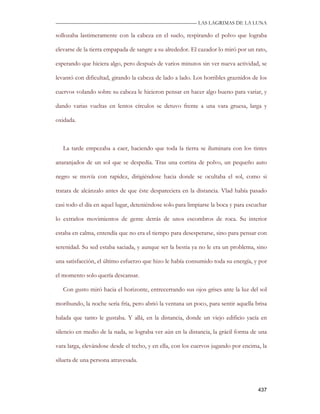 —————————————————————————––— LAS LAGRIMAS DE LA LUNA

sollozaba lastimeramente con la cabeza en el suelo, respirando el polvo que lograba

elevarse de la tierra empapada de sangre a su alrededor. El cazador lo miró por un rato,

esperando que hiciera algo, pero después de varios minutos sin ver nueva actividad, se

levantó con dificultad, girando la cabeza de lado a lado. Los horribles graznidos de los

cuervos volando sobre su cabeza le hicieron pensar en hacer algo bueno para variar, y

dando varias vueltas en lentos círculos se detuvo frente a una vara gruesa, larga y

oxidada.



   La tarde empezaba a caer, haciendo que toda la tierra se iluminara con los tintes

anaranjados de un sol que se despedía. Tras una cortina de polvo, un pequeño auto

negro se movía con rapidez, dirigiéndose hacia donde se ocultaba el sol, como si

tratara de alcánzalo antes de que éste despareciera en la distancia. Vlad había pasado

casi todo el día en aquel lugar, deteniéndose solo para limpiarse la boca y para escuchar

lo extraños movimientos de gente detrás de unos escombros de roca. Su interior

estaba en calma, entendía que no era el tiempo para desesperarse, sino para pensar con

serenidad. Su sed estaba saciada, y aunque ser la bestia ya no le era un problema, sino

una satisfacción, el último esfuerzo que hizo le había consumido toda su energía, y por

el momento solo quería descansar.

   Con gusto miró hacia el horizonte, entrecerrando sus ojos grises ante la luz del sol

moribundo, la noche sería fría, pero abrió la ventana un poco, para sentir aquella brisa

halada que tanto le gustaba. Y allá, en la distancia, donde un viejo edificio yacía en

silencio en medio de la nada, se lograba ver aún en la distancia, la grácil forma de una

vara larga, elevándose desde el techo, y en ella, con los cuervos jugando por encima, la

silueta de una persona atravesada.



                                                                                     437
 