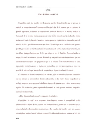 EL CORAZON NEGRO———————————————————————————

                                         XVIII

                               UNA SIMPLE NOTICIA



   Cugedhion salía del castillo por la puerta grande, descubriendo que el aire de la

capital, se mantenía tan suficientemente libre del olor de la muerte que la caminata le

parecía agradable, al menos a aquella hora, justo en medio de la noche, cuando la

humedad de la neblina hacia desaparecer toda visión sombría de la ciudad. Su bestia

alada trotó hacia él, bajando la cabeza con respeto, en espera de ser montada, pero él,

viendo al cielo, prefirió mantenerse en tierra. Debía llegar a su castillo lo más pronto

posible, y ponerse al mando de la defensa de la cuidad. Como Velador de la misma, era

su deber, independientemente de lo que dijera o no el Paladín. Aprovechando su

rango, levantó la mano en pos de demanda y no pasó mucho tiempo antes que un

caballero se le acercara y le preguntara que se le ofrecía. Él lo miró levantado la cara,

denotando posición, pero lo hacía por costumbre, no por prepotencia, y con voz

amable, le informó que necesitaba de un caballo, o alguna otra bestia de tierra.

   El caballero se mostró complacido de servirle, pero le informó que todas las bestias

de uso púbico se encontraban dentro del castillo, en las partes bajas. Cugedhion se

enfadó un poco, pero no con el caballero, sino por la idea de tener volver a meterse en

aquella fría estructura, pero regresando la mirada al cielo por un instante, empezó a

caminar sin decir nada.

   - ¿Hay algo en el cielo señor? – preguntó el caballero.

   Cugedhion lo miró con sorpresa, descubriendo como la comodidad podía

emblandecer la mente de los jóvenes con suma facilidad. ¿Tanto era su encierro que ya

ni escuchaba los bombardeos nocturnos?, o las paredes del castillo eran tan gruesas

que cegaban incluso la más mínima percepción del mundo exterior, aunque tal vez era

438
 