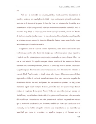 —————————————————————————––— LAS LAGRIMAS DE LA LUNA

así.

       – Aún no – le respondió con sencillez, dándose cuenta que tratar de explicarle el

mundo a un joven tan engañado sería difícil y muy posiblemente infructífero, además,

no tenía ni el tiempo ni las ganas de hacerlo. Una vez más entraba al castillo, pero

ahora trataba de ver cualquier otra cosa que no fuera el deprimente escenario, pero lo

encontró muy difícil, lo único que pudo hacer fue bajar la mirada, viendo los detalles

de las losas, muchas de ellas rotas, y la mayoría sucias. Pero el caballero que lo guiaba

se mostraba sereno, como si la situación del castillo fuera el orden natural de las cosas,

la forma en que todo debería de estar.

   Los primero años de vida son los más importantes, tanto para los elfos como para

los hombres, pero los elfos duran más tiempo que los hombres en un estado receptivo,

y todo lo que les rodea durante sus dos primeras décadas, se marca de por vida, y esa

era la cruel verdad de aquellos tiempos, donde muchos de los jóvenes no habían

conocido sino la locura y la muerte, viéndola ya como algo no solo natural, sino loable.

Cugedhion podía determinar las consecuencias de eso, pero determinar los culpables le

era más difícil. Para los viejos es simple culpar a los jóvenes del presente, pero olvidan,

o pretenden olvidar, la razón de las deficiencias en ellos, pues como con un padre, las

deficiencias del hijo son solo la respuesta por los errores del primero, y si los jóvenes

mantenían aquel orden corrupto de cosas, eso había sido por que los viejos habían

perdido la vergüenza de sus actos. Nuevo Orden era una orden nueva, y aunque sus

fundadores y patrocinadores habían sido principalmente elfos de corta edad, asustados

del mundo que cambiaba ante sus ojos, deseosos de reclamar un pasado tan arcano

que ya había sido casi borrado por el tiempo, también era cierto que los elfos de edad

avanzada, no les habían otorgado opciones que respondieran a esa necesidad de

seguridad que tanto se necesitaba en aquellos tiempos y si Saerwen era la

                                                                                       439
 