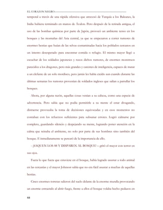 EL CORAZON NEGRO———————————————————————————

temporal a través de una rápida ofensiva que atravesó de Turquía a los Balcanes, la

India hubiera terminado en manos de Ávalon. Pero después de la retirada antigua, el

uso de las bombas químicas por parte de Japón, provocó un ambiente tenso en los

bosques y las montañas del Asia central, ya que se empezaron a correr rumores de

enormes bestias que huían de las selvas contaminadas hacia los poblados cercanos en

un intento desesperado para encontrar comida o refugio. El mismo mayor llegó a

escuchar de los soldados japoneses y rusos dichos rumores, de enormes monstruos

parecidos a los dragones, pero más grandes y carentes de inteligencia, capaces de matar

a un elefante de un solo mordisco, pero jamás les había creído aun cuando durante las

últimas semanas los rumores provenían de soldados ingleses que salían a patrullar los

bosques.

     Ahora, por alguna razón, aquellas cosas venían a su cabeza, como una especie de

advertencia. Pero sabía que no podía permitirle a su mente el estar divagando,

distraerse provocaba la toma de decisiones equivocadas y en esos momentos no

contaban con los refuerzos suficientes para subsanar errores. Logró calmarse por

completo, guardando silencio y despejando su mente, logrando poner atención en la

calma que reinaba el ambiente, no solo por parte de sus hombres sino también del

bosque. E inmediatamente se percató de la importancia de ello.

     - ¡SAQUEN LOS 88 Y DISPAREN AL BOSQUE! – gritó el mayor con terror en

sus ojos.

     Fuera lo que fuera que estuviese en el bosque, había logrado asustar a todo animal

en las cercanías y el mayor Johnson sabía que no era fácil asustar a muchas de aquellas

bestias.

     Cinco enormes torretas salieron del suelo delante de la enorme muralla provocando

un enorme estruendo al abrir fuego, frente a ellos el bosque volaba hecho pedazos en

44
 
