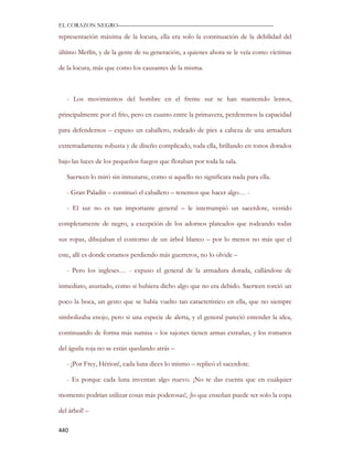 EL CORAZON NEGRO———————————————————————————

representación máxima de la locura, ella era solo la continuación de la debilidad del

último Merlín, y de la gente de su generación, a quienes ahora se le veía como víctimas

de la locura, más que como los causantes de la misma.



   - Los movimientos del hombre en el frente sur se han mantenido lentos,

principalmente por el frio, pero en cuanto entre la primavera, perderemos la capacidad

para defendernos – expuso un caballero, rodeado de pies a cabeza de una armadura

extremadamente robusta y de diseño complicado, toda ella, brillando en tonos dorados

bajo las luces de los pequeños fuegos que flotaban por toda la sala.

   Saerwen lo miró sin inmutarse, como si aquello no significara nada para ella.

   - Gran Paladín – continuó el caballero – tenemos que hacer algo… -

   - El sur no es tan importante general – le interrumpió un sacerdote, vestido

completamente de negro, a excepción de los adornos plateados que rodeando todas

sus ropas, dibujaban el contorno de un árbol blanco – por lo menos no más que el

este, allí es donde estamos perdiendo más guerreros, no lo olvide –

   - Pero los ingleses… - expuso el general de la armadura dorada, callándose de

inmediato, asustado, como si hubiera dicho algo que no era debido. Saerwen torció un

poco la boca, un gesto que se había vuelto tan característico en ella, que no siempre

simbolizaba enojo, pero si una especie de alerta, y el general pareció entender la idea,

continuando de forma más sumisa – los sajones tienen armas extrañas, y los romanos

del águila roja no se están quedando atrás –

   - ¡Por Frey, Hérion!, cada luna dices lo mismo – replicó el sacerdote.

   - Es porque cada luna inventan algo nuevo. ¡No te das cuenta que en cualquier

momento podrían utilizar cosas más poderosas!, ¡lo que enseñan puede ser solo la copa

del árbol! –

440
 